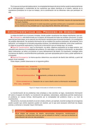 48-
Comienzo del diseño
Divergencia: Colección de la Información
Transformación: Procesamiento y síntesis de la información
Convergencia: Gestación de un nuevo diseño sobre la información recolectada
Fin del diseño
Figura 2.5: Etapas involucradas en el Diseño de la Interfaz.
Porloqueseconcluyedelatablaanterior,lacomplejidaddeldesarrollodelainterfazresidefundamentalmente
en la heterogeneidad y multiplicidad de las cuestiones que deben decidirse en el diseño, además de la
arquitectura prototípica en la que se trabaja y de la coordinación de los diferentes roles que participan en
ella.
Recordar
rEl proceso de refinamiento iterativo de la interfaz, hace que el diseñador requiera de representaciones
de diseño flexibles.
rLos conceptos de la aplicación no están expuestos a grandes cambios pero, la expresión o visualización
de los mismos es muy probable que sí vaya adquiriendo diferentes alternativas.
Características del Proceso de Diseño
La etapa de diseño es un proceso complejo, donde pueden visualizarse tres etapas importantes, que son:
nLa divergencia: está determinada por el espacio de búsqueda de todas las posibles soluciones. La parte
esencial para esta etapa, es la colección de información necesaria para el proceso de diseño y la investigación
de posibles alternativas. Se recolecta información de los modelos de usuarios analizados, del ambiente, de la
aplicación, se investiga en el mercado propuestas similares, los estándares existentes, entre otras cuestiones.
La etapa es puramente exploratoria y mucha de la información que se maneja aquí, es incierta.
nEtapa de Transformación: aquí la información, los datos, objetivos propuestos en la etapa anterior, son
utilizados para disminuir la complejidad del problema. En esta etapa, se sintetiza la información, se descartan
datos irrelevantes, se refina y se postula un nuevo delineamiento del diseño. Es importante, investigar sobre
normativas de diseño o recomendaciones publicadas, que sean apropiadas para el caso y poder aplicarlas en
el bosquejo.
nEtapa de Convergencia: la misma apunta a determinar una solución de diseño bien definido, a partir del
estado inicial inestable.
Estas etapas, pueden observarse en el siguiente gráfico:
La transformación de los problemas más complejos a más sencillos se logra, recolectando información
útil sobre el espacio de diseño. La recolección de ejemplos, estereotipos, estándares permite reestructurar
el problema en nuevas formas, disminuyendo así la complejidad del problema inicial y su nivel de
incertidumbre.	
Obviamente, el proceso de diseño no es tan simple y directo, por ejemplo, durante la etapa de convergencia
puede suceder que ciertos aspectos queden sin resolver, por lo que será necesario reformular las etapas
previas y comenzar a recaudar mayor información.
Importante
nLas etapas del proceso de diseño, denominadas divergencia, transformación y
convergencia, se desarrollan cada vez que se rediseñe la interfaz, o sea que se efectúan en
cada iteración del ciclo de vida prototípico.
Proceso de Desarrollo de la Interfaz del Usuario
 