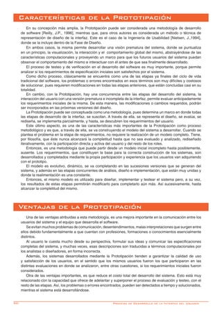 50-
En su concepción más amplia, la Prototipación puede ser considerada una metodología de desarrollo
de software [Reilly, J.P., 1996], mientras que, para otros autores es considerada un método o técnica de
representación de diseño de la interfaz. Este es el caso de la Ingeniería de Usabilidad [Nielsen, J.,1994],
donde se la incluye dentro de la Fase de Diseño.
En ambos casos, la misma permite desarrollar una visión prematura del sistema, donde se puntualiza
en un principio, la visualización, la interacción y el comportamiento global del mismo, abstrayéndose de las
características computacionales y proveyendo un marco para que los futuros usuarios del sistema puedan
observar el comportamiento del mismo e interactuar con él antes de que sea finalmente desarrollado.
El proceso de testeo y de verificación en el desarrollo del software es muy importante, porque permite
analizar si los requerimientos de especificación iniciales son satisfechos por el sistema.
Como dicho proceso, clásicamente se encuentra como una de las etapas ya finales del ciclo de vida
tradicional del software, los problemas o errores encontrados en esos términos son muy difíciles y costosos
de solucionar, pues requieren modificaciones en todas las etapas anteriores, que están concluidas casi en su
totalidad.
En cambio, con la Prototipación, hay una concurrencia entre las etapas del desarrollo del sistema, la
interacción del usuario con una versión prematura e incompleta de la interfaz, permite evaluar anticipadamente
los requerimientos iniciales de la misma. De esta manera, las modificaciones o cambios requeridos, podrán
ser incorporados en las próximas versiones del diseño.
La Prototipación puede ser conceptuada como una metodología, pues determina un marco en donde todas
las etapas de desarrollo de la interfaz, se suscitan. A través de ella, se representa el diseño, se evalúa, se
rediseña, se implementa parcialmente, y hasta, se descubren los requerimientos del usuario.
Este último aspecto, es una de las características más importantes de la Prototipación como proceso
metodológico y es que, a través de ella, se va construyendo el modelo del sistema a desarrollar. Cuando se
plantea el problema en la etapa de requerimientos, no requiere la realización de un modelo completo. Tiene,
por filosofía, que éste nunca alcanzará la completitud hasta que no sea evaluado y analizado, rediseñado
iterativamente, con la participación directa y activa del usuario y del resto de los roles.
Entonces, es una metodología que puede partir desde un modelo inicial incompleto hasta posiblemente,
ausente. Los requerimientos, que constituyen la base para la correcta construcción de los sistemas, son
desarrollados y completados mediante la propia participación y experiencia que los usuarios van adquiriendo
con el prototipo.
El modelo es evolutivo, dinámico, se va completando en las sucesiones versiones que se generan del
sistema, y además en las etapas concurrentes de análisis, diseño e implementación, que están muy unidas y
donde la realimentación es una constante.
Entonces, el mismo modelo es utilizado para diseñar, implementar y testear el sistema pero, a su vez,
los resultados de estas etapas permitirán modificarlo para completarlo aún más. Así sucesivamente, hasta
alcanzar la completitud del mismo.
Características de la Prototipación
Una de las ventajas atribuidas a esta metodología, es una mejora importante en la comunicación entre los
usuarios del sistema y el equipo que desarrolla el software.
Se evitan muchos problemas de comunicación, desentendimientos, malas interpretaciones que surgen entre
ellos debido fundamentalmente a que cuentan con profesiones, formaciones o conocimientos esencialmente
distintos.
Al usuario le cuesta mucho desde su perspectiva, formular sus ideas y comunicar las especificaciones
completas del sistema, y muchas veces, esas descripciones son traducidas a términos computacionales por
los analistas o diseñadores, en forma incorrecta.
Además, los sistemas desarrollados mediante la Prototipación tienden a garantizar la calidad de uso
y satisfacción de los usuarios, en el sentido que los mismos usuarios fueron los que participaron en las
distintas evaluaciones en donde se analizaron, entre otras cuestiones, si los requerimientos iniciales fueron
considerados.
Otra de las ventajas importantes, es que reduce el costo total del desarrollo del sistema. Esto está muy
relacionado con la capacidad que ofrece de adelantar y superponer el proceso de evaluación y testeo, con el
resto de las etapas. Así, los problemas o errores encontrados, pueden ser detectados a tiempo y solucionados,
mientras el sistema está desarrollándose.
Ventajas de la Prototipación
Proceso de Desarrollo de la Interfaz del Usuario
 