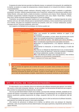 52-
VII - Etapa de Implementación
En esta sección, se va a describir cómo es la estructura del software necesaria para generar una interfaz
del usuario y cómo está compuesta. Además, se van a analizar, las herramientas de desarrollo que surgieron
para construir la componente de interacción de un sistema.
Una vez que esté desarrollado el diseño de la interfaz, que haya sido analizado, testeado, aceptado por los
usuarios del sistema, se procede a la etapa de implementación. La programación de una interfaz del usuario
alcanza usualmente, grandes proporciones de código, ocupando más del 50% de la codificación total del
sistema.	
La complejidad no reside sólo en la extensión del código, sino en cómo se estructura el software necesario,
para generar una interfaz del usuario y cómo está compuesta.
Una manera de estructurar el software de la interfaz, es definirla como una jerarquía de máquinas
abstractas, cada una proveyendo servicios determinados a las capas superiores y requiriendo servicios de las
capas inferiores.
Cualquiera de estas técnicas permiten de diferente manera, la realización de evaluación de usabilidad de
la interfaz, se presta a un juego de comparaciones y testeos basados en un conjunto de criterios u objetivos
ya preestablecidos.
Además, los prototipos pueden realizarse utilizando medios como el papel o mediante un graficador,
procesador de textos, software presentacionales como PowerPoint, software de instrucciones asistida como
Adobe Director, sitios para diseño y testeo de bocetos o wireframes como Cacoo, Pencil, Balsamik. Existen
prototipos programados mediante lenguajes de programación como Java, Delphi, Visual Basic, Toolbook,
entre otros, donde se permite además representar el control de diálogo.
Finalmente, los prototipos se pueden clasificar por su grado de fidelidad. La fidelidad depende de ciertos
factores como ser, del medio utilizado para la representación prototípica, de las características representadas
en la interfaz, del grado de completitud funcional que presenta, como ser, si incluye validaciones, ayudas,
mensajes de error, funciones sintácticas, entre otros.
Con respecto a la fidelidad de los prototipos, los mismos pueden ser:
Clasificación según
Fidelidad
Explicación
Prototipo de Baja
Fidelidad
nSon una sucesión de pantallas estáticas en papel o por
computadora.
nLa sucesión de pantallas y el flujo, efecto de acciones del usuario
deben ser contadas textualmente o representadas a mano.
nSon más fáciles de realizar, más rápidos pero menos eficientes.
Prototipo de Alta
Fidelidad
nSon considerados especificaciones ejecutables del diseño.
nDescriben el comportamiento y los aspectos dinámicos de la
interfaz.
nRepresentan la interacción, el control del diálogo y el estilo del
diálogo.
nEn ellos se ve reflejado las dependencias en vivo, el asincronismo,
el flujo de control de aberturas y cierres de contextos, el feedback,
que incluya validaciones, ayudas y mensajes de error.
nSon más difíciles de realizar, pero más expresivos, más verídicos
y mejores en la comunicación y presentación.
Tabla 2.7: Clasificación del Prototipo según Fidelidad.
Importante
nEn un proceso de ingeniería de la interfaz del usuario, se pueden utilizar prototipos de diferente
fidelidad.
nLos prototipos de baja fidelidad, pueden ser utilizados al principio para presentar ante el usuario
diferentes propuestas de diseño de la interfaz. Cuando el usuario elige una, se comienza entonces
con el ciclo de vida prototípico completo, desarrollando las sucesivas versiones en alta fidelidad.
Proceso de Desarrollo de la Interfaz del Usuario
 