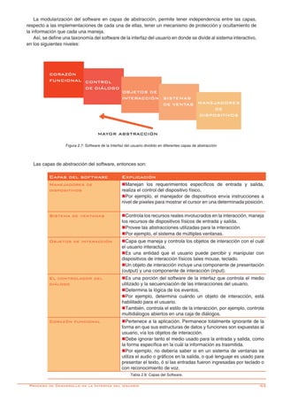 -53
Las capas de abstracción del software, entonces son:
Capas del software Explicación
Manejadores de
dispositivos
nManejan los requerimientos específicos de entrada y salida,
realiza el control del dispositivo físico.
nPor ejemplo, el manejador de dispositivos envía instrucciones a
nivel de pixeles para mostrar el cursor en una determinada posición.
Sistema de ventanas nControla los recursos reales involucrados en la interacción, maneja
los recursos de dispositivos físicos de entrada y salida.
nProvee las abstracciones utilizadas para la interacción.
nPor ejemplo, el sistema de múltiples ventanas.
Objetos de interacción nCapa que maneja y controla los objetos de interacción con el cuál
el usuario interactúa.
nEs una entidad que el usuario puede percibir y manipular con
dispositivos de interacción físicos tales mouse, teclado.
nUn objeto de interacción incluye una componente de presentación
(output) y una componente de interacción (input).
El controlador del
diálogo
nEs una porción del software de la interfaz que controla el medio
utilizado y la secuenciación de las interacciones del usuario.
nDetermina la lógica de los eventos.
nPor ejemplo, determina cuándo un objeto de interacción, está
habilitado para el usuario.
nTambién, controla el estilo de la interacción, por ejemplo, controla
multidiálogos abiertos en una caja de diálogos.
Corazón funcional nPertenece a la aplicación. Permanece totalmente ignorante de la
forma en que sus estructuras de datos y funciones son expuestas al
usuario, vía los objetos de interacción.
nDebe ignorar tanto el medio usado para la entrada y salida, como
la forma específica en la cuál la información es trasmitida.
nPor ejemplo, no debería saber si en un sistema de ventanas se
utiliza el audio o gráficos en la salida, o qué lenguaje es usado para
presentar el texto, ó si las entradas fueron ingresadas por teclado o
con reconocimiento de voz.
Tabla 2.8: Capas del Software.
La modularización del software en capas de abstracción, permite tener independencia entre las capas,
respecto a las implementaciones de cada una de ellas, tener un mecanismo de protección y ocultamiento de
la información que cada una maneja.
Así, se define una taxonomía del software de la interfaz del usuario en donde se divide al sistema interactivo,
en los siguientes niveles:
Figura 2.7: Software de la Interfaz del usuario dividido en diferentes capas de abstracción
Proceso de Desarrollo de la Interfaz del Usuario
SISTEMAS
DE VENTAS
MAYOR ABSTRACCIÓN
CONTROL
DE DIÁLOGO
CORAZÓN
FUNCIONAL
OBJETOS DE
INTERACCIÓN
MANEJADORES
DE
DISPOSITIVOS
 
