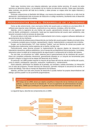 54-
Cada capa, funciona como una máquina abstracta, que provee ciertos servicios. El usuario de estos
servicios se denomina cliente, y el proveedor de los mismos se denomina servidor. Cada capa intermedia,
debe controlar una porción del total de la interfaz, y debe proveer un mapeo entre las capas inferiores y
superiores a ella.
Entonces, proporcionan al diseñador del diálogo, una manera de especificar la interfaz en un alto nivel de
abstracción, automatizando todo el proceso de traducción al código resultante y facilitando todo el desarrollo
del ciclo de vida prototípico de la interfaz.
Como se dijo anteriormente, crear una buena interfaz del usuario para un sistema es una tarea difícil. El
software para soportar estas interfaces, usualmente es muy extenso, complejo y difícil de refinar.
Además, como la ingeniería de una interfaz del usuario, generalmente consiste en una repetición del
ciclo de diseño, prototipación y evaluación, hasta que los requerimientos del usuario sean satisfechos, esta
iteración encarece mucho el proceso de desarrollo.
En pos de reducir el alto costo de diseño e implementación de la misma, surgieron softwares dedicados al
gerenciamiento de las interfaces.
Una herramienta de software para el desarrollo de una interfaz del usuario puede ir desde una simple rutina,
a un ambiente completo para el análisis, representación, diseño, implementación y evaluación de la interfaz.
Surgen, así los denominados “UIT, User interface Toolkits”, que son librerías de rutinas que pueden ser
invocadas para implementar ciertos aspectos de la interfaz, de bajo nivel.
Particularmente, estas librerías proveen la implementación de algunos objetos de interacción como
calendarios interactivos, gráficos estadísticos, con el manejo de sus dispositivos físicos asociados. Los toolkits,
solamente cubren la etapa de la implementación de alguna parte o componente de la interfaz del sistema.
Por otro lado, se encuentran los “UIMS, sistemas para el gerenciamiento de las interfaces del usuario”.
Estos son completos ambientes interactivos, generalmente basados en un conjunto de herramientas para
proveer e integrar la mayoría de las etapas del desarrollo de la interfaz.
En particular, los UIMS pueden soportar la mayoría de las fases del ciclo de vida de la interfaz del usuario,
como su diseño, prototipación, ejecución, evaluación, modificación y mantenimiento.
Estos sistemas, administran los detalles de la pantalla, sus entradas y salidas asociadas y la interacción
con el resto del programa. Proveen técnicas de interacción, permiten manipular la secuencia de eventos, el
control del diálogo, más todo el manejo de dispositivos de hardware.
Además, permiten que todo este proceso de desarrollo lo pueda realizar los propios desarrolladores del
diálogo, quienes pueden no ser puramente programadores.
Herramientas para el Desarrollo de la Interfaz
Importante
nEl trabajo de los UIMS, tienen por objetivo simplificar el desarrollo de las interfaces del usuario
gráficas. Lo mismo ocurrió en la década del ´70 con el surgimiento de administradores de base
de datos, DBMS que contribuyen en la gestión de toda información almacenada en bases de
datos.
La siguiente figura, describe las componentes de un UIMS:
Figura 2.8: Componentes de un UIMS.
Proceso de Desarrollo de la Interfaz del Usuario
código
de aplicación
presentación
de diálogo
manejador de
diálogo
sistemas de
ventanas
manejador
de léxico
descripción
de presentación
descripción de
diálogo
 