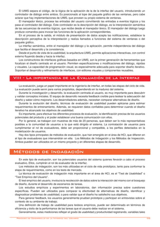 -55
El UIMS separa el código, de la lógica de la aplicación de la de la interfaz del usuario, introduciendo un
controlador de diálogo entre ambos. Es posicionado al tope del paquete gráfico de las ventanas, pero cabe
aclarar que hay implementaciones de UIMS, que proveen su propio sistema de ventanas.
El manejador léxico, procesa las entradas del usuario convirtiendo las entradas a eventos lógicos y los
pasa al controlador del diálogo. Este controlador es la descripción del diálogo, es la interpretación semántica
de las secuencias de eventos lógicos, que recibe desde el manejador léxico. El manejador del diálogo luego
produce comandos para invocar las funciones de la aplicación correspondientes.
En el proceso de la salida, el módulo de presentación de datos acepta las notificaciones, establece la
descripción perceptiva de la interpretación y realiza llamados a funciones del sistema de ventanas o del
paquete gráfico.
La interfaz semántica, entre el manejador del diálogo y la aplicación, permite independencia del diálogo
que facilita el desarrollo y la consistencia. 	
Desde el punto de vista de la usabilidad, la arquitectura UIMS, permite aplicaciones interactivas, con control
externo fluyendo desde y hacia la interfaz.
Los constructores de interfaces gráficas basados en UIMS, son la primer generación de herramientas que
focalizan el diseño centrado en el usuario. Permiten especificaciones o modificaciones del diálogo, rápidas
y visuales. La capacidad de programación visual, es especialmente adecuada para soportar diseño iterativo.
Soportan el desarrollo y refinamiento de interfaces, con editores visuales y componentes reusables.
VIII - La importancia de la Evaluación de la Interfaz
La evaluación, juega un papel importante en la ingeniería de interfaz, en todas las etapas del ciclo de vida.
La evaluación puede servir para varios propósitos, dependiendo en la madurez del sistema.
Durante la investigación y desarrollo, la evaluación centrada al usuario, es muy importante para descubrir
y validar conceptos iniciales. El equipo de desarrollo necesita feedback creíble para testear la adecuación del
diseño y saber cómo mejorarlo. Los desarrolladores además, necesitan comparar alternativas de diseño.
Durante la evolución del diseño, técnicas de evaluación de usabilidad pueden aplicarse para estimar
requerimientos de entrenamiento. Además, se requieren datos confiables para determinar cuando el diseño
iterativo ha alcanzado los objetivos de usabilidad.
Es importante, para efectuar los diferentes procesos de evaluación, la identificación precisa de los usuarios
potenciales del producto y el poder establecer una buena comunicación con ellos.
Por lo general, se trabajan con muestras de más de 20 personas, que deben ser lo más representativas
posibles a la comunidad de usuarios a la que está dirigido el sistema. La contratación de usuarios para
cumplimentar el rol de evaluadores, debe ser proporcional y compatible, a los perfiles detectados en la
modelización de usuarios.
Hay dos tipos principales de métodos de evaluación, que han emergido en el área de HCI, que difieren en
el tipo de evaluadores que intervendrán en ella: Los Métodos de Indagación y los Métodos de Inspección.
Ambos pueden ser utilizados en un mismo proyecto y en diferentes etapas de desarrollo.
Métodos de Indagación
En este tipo de evaluación, son los potenciales usuarios del sistema quienes llevarán a cabo el proceso
evaluativo. Ellos, cumplirán el rol de evaluador de la interfaz.
Los métodos de indagación, son los más utilizadas en el ciclo de vida prototípico, tanto para conformar la
etapa de requerimientos, como en los tests de mercado.
La técnica de evaluación de indagación más importante en el área de HCI, es el “Test de Usabilidad” o
“Test Empírico del Usuario”.
El test empírico del usuario, involucra la recolección de datos sobre la interacción del mismo con el bosquejo
de diseño, durante el desarrollo de escenarios de tareas.
Los estudios empíricos y experimentos en laboratorios, dan información precisa sobre cuestiones
específicas. Pueden ser utilizados para comparar la efectividad de alternativas de diseño, identificar y
diagnosticar problemas de usabilidad, o para validar que el diseño ha satisfecho sus objetivos.
Para generar feedback, los usuarios generalmente prueban prototipos y participan en entrevistas sobre el
contexto de su ambiente de trabajo. 	
Una definición de trabajo de usabilidad para testeos empíricos, puede ser determinado en términos de
eficiencia y éxito de la performance de las tareas que el usuario debe realizar en el sistema. 	
Generalmente, estas mediciones reflejan el grado de usabilidad y productividad registrando, variables tales
Proceso de Desarrollo de la Interfaz del Usuario
 