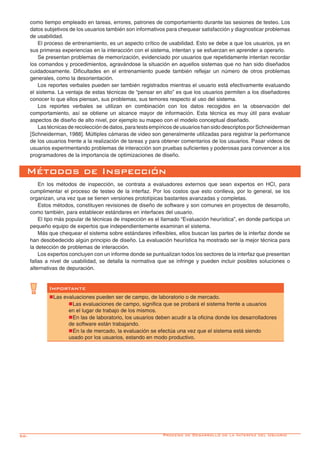 56-
Métodos de Inspección
En los métodos de inspección, se contrata a evaluadores externos que sean expertos en HCI, para
cumplimentar el proceso de testeo de la interfaz. Por los costos que esto conlleva, por lo general, se los
organizan, una vez que se tienen versiones prototípicas bastantes avanzadas y completas.
Estos métodos, constituyen revisiones de diseño de software y son comunes en proyectos de desarrollo,
como también, para establecer estándares en interfaces del usuario.
El tipo más popular de técnicas de inspección es el llamado “Evaluación heurística”, en donde participa un
pequeño equipo de expertos que independientemente examinan el sistema.
Más que chequear el sistema sobre estándares inflexibles, ellos buscan las partes de la interfaz donde se
han desobedecido algún principio de diseño. La evaluación heurística ha mostrado ser la mejor técnica para
la detección de problemas de interacción.
Los expertos concluyen con un informe donde se puntualizan todos los sectores de la interfaz que presentan
fallas a nivel de usabilidad, se detalla la normativa que se infringe y pueden incluir posibles soluciones o
alternativas de depuración.
Importante
nLas evaluaciones pueden ser de campo, de laboratorio o de mercado.
	 nLas evaluaciones de campo, significa que se probará el sistema frente a usuarios
	 en el lugar de trabajo de los mismos.
	 nEn las de laboratorio, los usuarios deben acudir a la oficina donde los desarrolladores
	 de software están trabajando.
	 nEn la de mercado, la evaluación se efectúa una vez que el sistema está siendo
	 usado por los usuarios, estando en modo productivo.
como tiempo empleado en tareas, errores, patrones de comportamiento durante las sesiones de testeo. Los
datos subjetivos de los usuarios también son informativos para chequear satisfacción y diagnosticar problemas
de usabilidad.
El proceso de entrenamiento, es un aspecto crítico de usabilidad. Esto se debe a que los usuarios, ya en
sus primeras experiencias en la interacción con el sistema, intentan y se esfuerzan en aprender a operarlo.
Se presentan problemas de memorización, evidenciado por usuarios que repetidamente intentan recordar
los comandos y procedimientos, agravándose la situación en aquellos sistemas que no han sido diseñados
cuidadosamente. Dificultades en el entrenamiento puede también reflejar un número de otros problemas
generales, como la desorientación.
Los reportes verbales pueden ser también registrados mientras el usuario está efectivamente evaluando
el sistema. La ventaja de estas técnicas de “pensar en alto” es que los usuarios permiten a los diseñadores
conocer lo que ellos piensan, sus problemas, sus temores respecto al uso del sistema.
Los reportes verbales se utilizan en combinación con los datos recogidos en la observación del
comportamiento, así se obtiene un alcance mayor de información. Esta técnica es muy útil para evaluar
aspectos de diseño de alto nivel, por ejemplo su mapeo con el modelo conceptual diseñado.
Las técnicas de recolección de datos, para tests empíricos de usuarios han sido descriptos por Schneiderman
[Schneiderman, 1988]. Múltiples cámaras de video son generalmente utilizadas para registrar la performance
de los usuarios frente a la realización de tareas y para obtener comentarios de los usuarios. Pasar videos de
usuarios experimentando problemas de interacción son pruebas suficientes y poderosas para convencer a los
programadores de la importancia de optimizaciones de diseño.
Proceso de Desarrollo de la Interfaz del Usuario
 