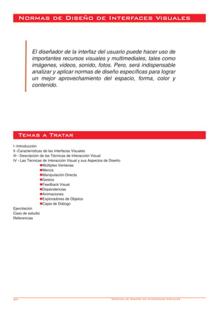 60- Normas de Diseño de Interfaces Visuales
El diseñador de la interfaz del usuario puede hacer uso de
importantes recursos visuales y multimediales, tales como
imágenes, videos, sonido, fotos. Pero, será indispensable
analizar y aplicar normas de diseño específicas para lograr
un mejor aprovechamiento del espacio, forma, color y
contenido.
I -Introducción
II -Características de las Interfaces Visuales
III - Descripción de las Técnicas de Interacción Visual
IV - Las Técnicas de Interacción Visual y sus Aspectos de Diseño
		nMúltiples Ventanas
		nMenús
		nManipulación Directa
		nGestos
		nFeedback Visual
		nDependencias
		nAnimaciones
		nExploradores de Objetos
		nCajas de Diálogo
Ejercitación
Caso de estudio
Referencias
Temas a Tratar
Normas de Diseño de Interfaces Visuales
 