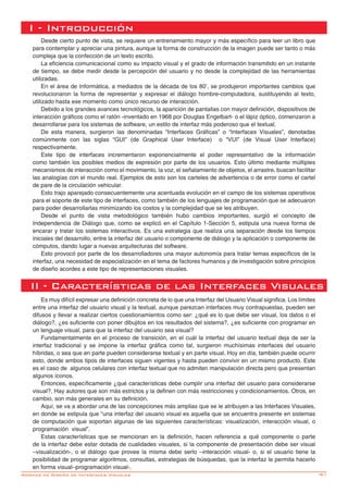 -61Normas de Diseño de Interfaces Visuales
Desde cierto punto de vista, se requiere un entrenamiento mayor y más específico para leer un libro que
para contemplar y apreciar una pintura, aunque la forma de construcción de la imagen puede ser tanto o más
compleja que la confección de un texto escrito.
La eficiencia comunicacional como su impacto visual y el grado de información transmitido en un instante
de tiempo, se debe medir desde la percepción del usuario y no desde la complejidad de las herramientas
utilizadas.
En el área de Informática, a mediados de la década de los 80’, se produjeron importantes cambios que
revolucionaron la forma de representar y expresar el diálogo hombre-computadora, sustituyendo al texto,
utilizado hasta ese momento como único recurso de interacción.
Debido a los grandes avances tecnológicos, la aparición de pantallas con mayor definición, dispositivos de
interacción gráficos como el ratón -inventado en 1968 por Douglas Engelbart- o el lápiz óptico, comenzaron a
desarrollarse para los sistemas de software, un estilo de interfaz más poderoso que el textual.
De esta manera, surgieron las denominadas “Interfaces Gráficas” o “Interfaces Visuales”, denotadas
comúnmente con las siglas “GUI” (de Graphical User Interface) o “VUI” (de Visual User Interface)
respectivamente.
Este tipo de interfaces incrementaron exponencialmente el poder representativo de la información
como también los posibles medios de expresión por parte de los usuarios. Esto último mediante múltiples
mecanismos de interacción como el movimiento, la voz, el señalamiento de objetos, el arrastre, buscan facilitar
las analogías con el mundo real. Ejemplos de esto son los carteles de advertencia o de error como el cartel
de pare de la circulación vehicular.
Esto trajo aparejado consecuentemente una acentuada evolución en el campo de los sistemas operativos
para el soporte de este tipo de interfaces, como también de los lenguajes de programación que se adecuaron
para poder desarrollarlas minimizando los costos y la complejidad que se les atribuyen.
Desde el punto de vista metodológico también hubo cambios importantes, surgió el concepto de
Independencia de Diálogo que, como se explicó en el Capítulo 1-Sección 5, estipula una nueva forma de
encarar y tratar los sistemas interactivos. Es una estrategia que realiza una separación desde los tiempos
iniciales del desarrollo, entre la interfaz del usuario o componente de diálogo y la aplicación o componente de
cómputos, dando lugar a nuevas arquitecturas del software.
Esto provocó por parte de los desarrolladores una mayor autonomía para tratar temas específicos de la
interfaz, una necesidad de especialización en el tema de factores humanos y de investigación sobre principios
de diseño acordes a este tipo de representaciones visuales.
I - Introducción
Es muy difícil expresar una definición concreta de lo que una Interfaz del Usuario Visual significa. Los límites
entre una interfaz del usuario visual y la textual, aunque parezcan interfaces muy contrapuestas, pueden ser
difusos y llevar a realizar ciertos cuestionamientos como ser: ¿qué es lo que debe ser visual, los datos o el
diálogo?, ¿es suficiente con poner dibujitos en los resultados del sistema?, ¿es suficiente con programar en
un lenguaje visual, para que la interfaz del usuario sea visual?
Fundamentalmente en el proceso de transición, en el cuál la interfaz del usuario textual deja de ser la
interfaz tradicional y se impone la interfaz gráfica como tal, surgieron muchísimas interfaces del usuario
híbridas, o sea que en parte pueden considerarse textual y en parte visual. Hoy en día, también puede ocurrir
esto, donde ambos tipos de interfaces siguen vigentes y hasta pueden convivir en un mismo producto. Este
es el caso de algunos celulares con interfaz textual que no admiten manipulación directa pero que presentan
algunos íconos.
Entonces, específicamente ¿qué características debe cumplir una interfaz del usuario para considerarse
visual?. Hay autores que son más estrictos y la definen con más restricciones y condicionamientos. Otros, en
cambio, son más generales en su definición.
Aquí, se va a abordar una de las concepciones más amplias que se le atribuyen a las Interfaces Visuales,
en donde se estipula que “una interfaz del usuario visual es aquella que se encuentra presente en sistemas
de computación que soportan algunas de las siguientes características: visualización, interacción visual, o
programación visual”.
Estas características que se mencionan en la definición, hacen referencia a qué componente o parte
de la interfaz debe estar dotada de cualidades visuales, si la componente de presentación debe ser visual
–visualización-, o el diálogo que provee la misma debe serlo –interacción visual- o, si el usuario tiene la
posibilidad de programar algoritmos, consultas, estrategias de búsquedas, que la interfaz le permita hacerlo
en forma visual–programación visual-.
II - Características de las Interfaces Visuales
 