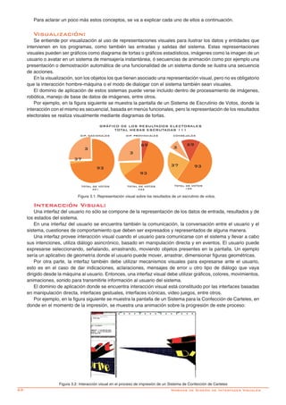 62- Normas de Diseño de Interfaces Visuales
Figura 3.2: Interacción visual en el proceso de impresión de un Sistema de Confección de Carteles
Interacción Visual: Interacción Visual:
Una interfaz del usuario no sólo se compone de la representación de los datos de entrada, resultados y de
los estados del sistema.
En una interfaz del usuario se encuentra también la comunicación, la conversación entre el usuario y el
sistema, cuestiones de comportamiento que deben ser expresados y representados de alguna manera.
Una interfaz provee interacción visual cuando el usuario para comunicarse con el sistema y llevar a cabo
sus intenciones, utiliza diálogo asincrónico, basado en manipulación directa y en eventos. El usuario puede
expresarse seleccionando, señalando, arrastrando, moviendo objetos presentes en la pantalla. Un ejemplo
sería un aplicativo de geometría donde el usuario puede mover, arrastrar, dimensionar figuras geométricas.
Por otra parte, la interfaz también debe utilizar mecanismos visuales para expresarse ante el usuario,
esto es en el caso de dar indicaciones, aclaraciones, mensajes de error u otro tipo de diálogo que vaya
dirigido desde la máquina al usuario. Entonces, una interfaz visual debe utilizar gráficos, colores, movimientos,
animaciones, sonido para transmitirle información al usuario del sistema.
El dominio de aplicación donde se encuentra interacción visual está constituido por las interfaces basadas
en manipulación directa, interfaces gestuales, interfaces icónicas, video juegos, entre otros.
Por ejemplo, en la figura siguiente se muestra la pantalla de un Sistema para la Confección de Carteles, en
donde en el momento de la impresión, se muestra una animación sobre la progresión de este proceso:
Para aclarar un poco más estos conceptos, se va a explicar cada uno de ellos a continuación.
Visualización:
Se entiende por visualización al uso de representaciones visuales para ilustrar los datos y entidades que
intervienen en los programas, como también las entradas y salidas del sistema. Estas representaciones
visuales pueden ser gráficos como diagrama de tortas o gráficos estadísticos, imágenes como la imagen de un
usuario o avatar en un sistema de mensajería instantánea, ó secuencias de animación como por ejemplo una
presentación o demostración automática de una funcionalidad de un sistema donde se ilustra una secuencia
de acciones.
En la visualización, son los objetos los que tienen asociado una representación visual, pero no es obligatorio
que la interacción hombre-máquina o el modo de dialogar con el sistema también sean visuales.
El dominio de aplicación de estos sistemas puede verse incluido dentro de procesamiento de imágenes,
robótica, manejo de base de datos de imágenes, entre otros.
Por ejemplo, en la figura siguiente se muestra la pantalla de un Sistema de Escrutinio de Votos, donde la
interacción con el mismo es secuencial, basada en menús funcionales, pero la representación de los resultados
electorales se realiza visualmente mediante diagramas de tortas.
GRÁFICO DE LOS RESULTADOS ELECTORALES
TOTAL MESAS ESCRUTADAS 111
DIP. NACIONALES DIP. PROVINCIALES CONSEJALES
TOTAL DE VOTOS
491
TOTAL DE VOTOS
422
TOTAL DE VOTOS
199
3
37
93
93
3
69 69
9337
3
Figura 3.1: Representación visual sobre los resultados de un escrutinio de votos.
 