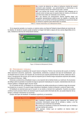 66- Normas de Diseño de Interfaces Visuales
D- Feedback visual:
No todo el diálogo se establece del usuario hacia la máquina. Frente a las acciones del usuario, la interfaz
debe reaccionar actuando, explicando, respondiendo, asistiendo o cualquier otro tipo de manifestación, que
va dirigida hacia el usuario. Se requiere de una técnica que soporte planeamiento de tareas, detección de er-
rores y recuperación de errores, por lo tanto se requiere que la interfaz tenga indicadores explícitos del estado
del sistema [D.Norman, 1986].
Entonces, se denomina al feedback visual, a una reacción de la interfaz frente a un estímulo. Es el proceso
de reflejar sobre la pantalla el resultado de alguna operación realizada por el usuario, realizándose esto de una
manera gráfica o mediante algún recurso visual.
En el contexto de HCI, el feedback es una expresión de salida producida por el sistema luego de procesar
la entrada de un usuario. El usuario luego interpreta el feedback, evalúa la situación y actúa en base a ella.
El feedback es esencial para que el usuario no se sienta a merced de la aplicación. Cuando una acción
conlleva mucho proceso interno es necesario que el usuario esté informado de ello, así puede disponer de su
tiempo y anticipar claramente sus acciones.
Existen dos tipos de feedback: el feedback superficial y el semántico.
Tipos de Feedback Explicación
Feedback Superficial nUn feedback superficial es aquella respuesta del sistema que
suministra información propia de la entrada y salida, y de los
elementos que conforman las pantallas.
nLa misma se constituye a través de información que se maneja a
nivel de interfaz del usuario.
nPor ejemplo, indicar que un casillero en blanco debe ser
completado.
En la siguiente pantalla, se muestra un sistema sobre una Sala de Pediatría desarrolllado por alumnos de
la cátedra, en donde el usuario puede arrastrar la imagen del bebé a alguna de las camas disponibles de la
sala, mediante la técnica de manipulación directa.
Figura 3.6 Ejemplo de Manipulación Directa.
Noción de Distancia nLa noción de distancia se refiere al esfuerzo mental del usuario
necesario para trasladar sus pensamientos e intenciones a los
requerimientos físicos del sistema que está usando.
nEn una interfaz del usuario, esta distancia está reflejada por la
relación entre la tarea que el usuario tiene en mente y la forma en
que esta tarea debe ser realizada vía la interfaz.
nUn uso efectivo de manipulación directa significa elegir una
apropiada representación gráfica para los objetos y acciones del
problema, así la interfaz le brinda la posibilidad al usuario de reducir
su esfuerzo cognitivo para desarrollar sus tareas.
Tabla 3.1: Factores relacionados con la Manipulación Directa
 