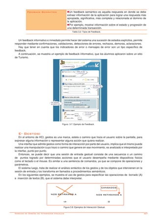 -67
Un feedback informativo e inmediato permite hacer del sistema una sucesión de estados explícitos, permite
responder mediante confirmaciones, validaciones, detecciones de errores, rechazos, demoras, aclaraciones.
Hay que tener en cuenta que los indicadores de error o mensajes de error son un tipo específico de
feedback.
A continuación, se muestra un ejemplo de feedback informativo, que los alumnos aplicaron sobre un sitio
de Turismo.
Figura 3.7: Ejemplo de Feedback.
Feedback Semántico nUn feedback semántico es aquella respuesta en donde se debe
extraer información de la aplicación para lograr una respuesta más
apropiada, significativa, más completa y relacionada al dominio de
la aplicación.
nPor ejemplo, mostrar información sobre el estado y progresión de
una determinada transacción.
Tabla 3.2: Tipos de Feedback.
E- Gestos:
En el entorno de HCI, gestos es una marca, estela o camino que traza el usuario sobre la pantalla, para
expresar alguna información o representar alguna acción que quiera realizar.
Una interfaz que admite gestos como forma de interacción por parte del usuario, implica que el mismo puede
realizar una manipulación cuyo trazo o camino que genere en ese movimiento, es analizado e interpretado por
la interfaz, punto por punto.
Entonces, se puede decir que una sesión de entrada gestual consiste de una secuencia o un camino
de puntos logrado por determinadas acciones que el usuario desempeña mediante dispositivos físicos
como el teclado o el mouse. Es similar a una sentencia de comandos, ya que se compone de operaciones y
parámetros.
El sistema luego, trata de realizar el análisis sintáctico de los gestos y de los objetos que intervienen en la
sesión de entrada y los transforma en llamados a procedimientos semánticos.
En los siguientes ejemplos, se muestra el uso de gestos para especificar las operaciones de borrado (A)
e inserción de textos (B), que el sistema debe interpretar.
Figura 3.8: Ejemplos de Interacción Gestual.
Normas de Diseño de Interfaces Visuales
CANSADOS
NOS RETIRAMOS ANOS RETIRAMOS A
-A- O
 