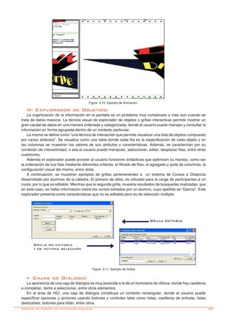 -69
H- Explorador de Objetos:
La organización de la información en la pantalla es un problema muy complicado y más aún cuando se
trata de datos masivos. La técnica visual de explorador de objetos o grillas interactivas permite mostrar un
gran caudal de datos en una manera ordenada y categorizada, donde el usuario puede manejar y consultar la
información en forma agrupada dentro de un contexto particular.
La misma se define como “una técnica de interacción que permite visualizar una lista de objetos compuesto
por varios atributos”. Se visualiza como una tabla donde cada fila es la especificación de cada objeto y en
las columnas se muestran los valores de sus atributos y características. Además, se caracterizan por su
condición de interactividad, o sea el usuario puede manipular, seleccionar, editar, desplazar filas, entre otras
cuestiones.
Además el explorador puede proveer al usuario funciones sintácticas que optimicen su manejo, como ser
la ordenación de sus filas mediante diferentes criterios, el filtrado de filas, el agregado y quite de columnas, la
configuración visual del mismo, entre otras.
A continuación, se muestran ejemplos de grillas pertenecientes a un sistema de Cursos a Distancia
desarrollado por alumnos de la cátedra. El primero de ellos, es utilizado para la carga de participantes a un
curso, por lo que es editable. Mientras que la segunda grilla, muestra resultados de búsquedas realizadas, que
en este caso, es hallar información sobre los cursos tomados por un alumno, cuyo apellido es “García”. Este
explorador presenta como características que no es editable pero es de selección múltiple.
Figura 3.10: Ejemplo de Animación.
Figura 3.11: Ejemplo de Grillas
I- Cajas de Diálogo:
La apariencia de una caja de diálogos es muy parecida a la de un formulario de oficina, donde hay casilleros
a completar, ítems a seleccionar, entre otros elementos.
En el área de HCI, una caja de diálogos constituye un contexto rectangular, donde el usuario puede
especificar opciones y acciones usando botones y controles tales como listas, casilleros de entrada, listas
deslizables, botones para tildar, entre otros.
Normas de Diseño de Interfaces Visuales
 