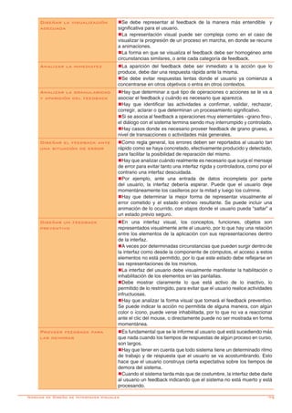 -75
Diseñar la visualización
adecuada
nSe debe representar al feedback de la manera más entendible y
significativa para el usuario.
nLa representación visual puede ser compleja como en el caso de
visualizar la progresión de un proceso en marcha, en donde se recurre
a animaciones.
nLa forma en que se visualiza el feedback debe ser homogéneo ante
circunstancias similares, o ante cada categoría de feedback.
Analizar la inmediatez nLa aparición del feedback debe ser inmediato a la acción que lo
produce, debe dar una respuesta rápida ante la misma.
nSe debe evitar respuestas lentas donde el usuario ya comienza a
concentrarse en otros objetivos o entra en otros contextos.
Analizar la granularidad
y aparición del feedback
nHay que determinar a qué tipo de operaciones o acciones se le va a
asociar el feedback y cuándo es necesario que aparezca.
nHay que identificar las actividades a confirmar, validar, rechazar,
corregir, aclarar o que determinan un procesamiento significativo.
nSi se asocia al feedback a operaciones muy elementales –grano fino-,
el diálogo con el sistema termina siendo muy interrumpido y controlado.
nHay casos donde es necesario proveer feedback de grano grueso, a
nivel de transacciones o actividades más generales.
Diseñar el feedback ante
una situación de error
nComo regla general, los errores deben ser reportados al usuario tan
rápido como se haya concretado, efectivamente producido y detectado,
para facilitar la posibilidad de reparación del mismo.
nHay que analizar cuándo realmente es necesario que surja el mensaje
de error para evitar tanto una interfaz rígida y controladora, como por el
contrario una interfaz descuidada.
nPor ejemplo, ante una entrada de datos incompleta por parte
del usuario, la interfaz debería esperar. Puede que el usuario deje
momentáneamente los casilleros por la mitad y luego los culmine.
nHay que determinar la mejor forma de representar visualmente el
error cometido y el estado erróneo resultante. Se puede incluir una
animación de lo ocurrido, con atajos donde el usuario pueda “saltar” a
un estado previo seguro.
Diseñar un feedback
preventivo
nEn una interfaz visual, los conceptos, funciones, objetos son
representados visualmente ante el usuario, por lo que hay una relación
entre los elementos de la aplicación con sus representaciones dentro
de la interfaz.
nA veces por determinadas circunstancias que pueden surgir dentro de
la interfaz como desde la componente de cómputos, el acceso a estos
elementos no está permitido, por lo que este estado debe reflejarse en
las representaciones de los mismos.
nLa interfaz del usuario debe visualmente manifestar la habilitación o
inhabilitación de los elementos en las pantallas.
nDebe mostrar claramente lo que está activo de lo inactivo, lo
permitido de lo restringido, para evitar que el usuario realice actividades
infructuosas.
nHay que analizar la forma visual que tomará el feedback preventivo.
Se puede indicar la acción no permitida de alguna manera, con algún
color o ícono, puede verse inhabilitada, por lo que no va a reaccionar
ante el clic del mouse, o directamente puede no ser mostrada en forma
momentánea.
Proveer feedback para
las demoras
nEs fundamental que se le informe al usuario qué está sucediendo más
que nada cuando los tiempos de respuestas de algún proceso en curso,
son largos.
nHay que tener en cuenta que todo sistema tiene un determinado ritmo
de trabajo y de respuesta que el usuario se va acostumbrando. Esto
hace que el usuario construya cierta expectativa sobre los tiempos de
demora del sistema.
nCuando el sistema tarda más que de costumbre, la interfaz debe darle
al usuario un feedback indicando que el sistema no está muerto y está
procesando.
Normas de Diseño de Interfaces Visuales
 