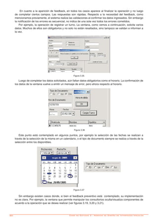 86-
En cuanto a la aparición de feedback, en todos los casos aparece al finalizar la operación y no luego
de completar ciertos campos. Las respuestas son rápidas. Respecto a la necesidad del feedback, como
mencionamos previamente, el sistema realiza las validaciones al confirmar los datos ingresados. Sin embargo
la notificación de los errores es secuencial, no indica de una sola vez todos los errores cometidos.
Por ejemplo, la operación de registrar un turno. La ventana, como vemos a continuación, solicita varios
datos. Muchos de ellos son obligatorios y no solo no están resaltados, sino tampoco se validan e informan a
la vez.
Figura 3.35
Luego de completar los datos solicitados, aún faltan datos obligatorios como el horario. La confirmación de
los datos de la ventana vuelve a emitir un mensaje de error, pero ahora respecto al horario.
Figura 3.36
Este punto está contemplado en algunos puntos, por ejemplo la selección de las fechas se realizan a
través de la selección de la misma en un calendario, o el tipo de documento siempre se realiza a través de la
selección entre los disponibles.
Figura 3.37
Sin embargo existen casos donde, si bien el feedback preventivo está contemplado, su implementación
no es clara. Por ejemplo, la ventana que permite manipular los consultorios oculta/visualiza componentes de
acuerdo a la operación que se desea realizar (ver figuras 3.19, 3.20 y 3.21).
Caso de Estudio 3 - Normas de Diseño de Interfaces Visuales
 
