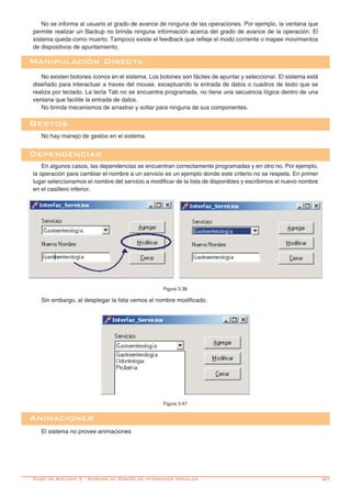 -87
No se informa al usuario el grado de avance de ninguna de las operaciones. Por ejemplo, la ventana que
permite realizar un Backup no brinda ninguna información acerca del grado de avance de la operación. El
sistema queda como muerto. Tampoco existe el feedback que refleje el modo corriente o mapee movimientos
de dispositivos de apuntamiento.
Manipulación Directa
No existen botones íconos en el sistema. Los botones son fáciles de apuntar y seleccionar. El sistema está
diseñado para interactuar a traves del mouse, exceptuando la entrada de datos o cuadros de texto que se
realiza por teclado. La tecla Tab no se encuentra programada, no tiene una secuencia lógica dentro de una
ventana que facilite la entrada de datos.
No brinda mecanismos de arrastrar y soltar para ninguna de sus componentes.
Dependencias
En algunos casos, las dependencias se encuentran correctamente programadas y en otro no. Por ejemplo,
la operación para cambiar el nombre a un servicio es un ejemplo donde este criterio no se respeta. En primer
lugar seleccionamos el nombre del servicio a modificar de la lista de disponibles y escribimos el nuevo nombre
en el casillero inferior.
Gestos
No hay manejo de gestos en el sistema.
Sin embargo, al desplegar la lista vemos el nombre modificado.
Figura 3.47
Animaciones
El sistema no provee animaciones
Figura 3.38
Caso de Estudio 3 - Normas de Diseño de Interfaces Visuales
 