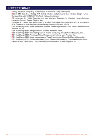 90-
Referencias
rFoley, Jim; Dam, Van (1991). Fundamentals of Interactive Computer Graphics.
rCaroll J.M. Mack R.L. y Kellog, W.A. (1997). Interface Metaphors and User Interface Design. Human-
Computer Interaction INTERACT ‘87. North-Holland, Amsterdam.
rShneiderman, B. (1987). Designing the User Interface: Strategies for Effective Human-Computer
Interaction. Addison-Wesley, Reading, MA.
rHutchins, E.L, Hollan, J.D., and Norman, D. A. (1986) Direct Manipulation Interfaces, in D. A. Norman and
S. W. Draper (eds), User-Centered System Design, Lawrence Erlbaum, 87124.
rShi Kuo Chang (1985) Image Information Systems. Proceedings of the IEEE on Visual Communications
Systems, Vol. 73.
rShi Kuo Chang (1986). Image Database Systems. Academic Press.
rShi Kuo Chang (1987). Visual Languages: A Tutorial and Survey. IEEE Software Magazine, Vol. 4.
rShi Kuo Chang (1990).Principles of Visual Programming Systems, (ed.), Prentice-Hall.
rShi Kuo Chang (1990).Visual Languages and Visual Programming. Plenum Publishing Corporation.
rShi Kuo Chang (2001). Software Engineering and Knowledge Engineering. Columbia University Press.
rKevin Mullet y Darrell Sano. (1995). Designing Visual Interfaces.Sun Microsystems Inc.
Referencias - Normas de Diseño de Interfaces Visuales
 