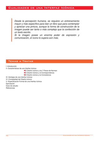 92-
Desde la percepción humana, se requiere un entrenamiento
mayor y más específico para leer un libro que para contemplar
y apreciar una pintura, aunque la forma de construcción de la
imagen puede ser tanto o más compleja que la confección de
un texto escrito.
Si la imagen posee un enorme poder de expresión y
comunicación, el ícono lo supera aún más.
I -Introducción
II -Características de una Interfaz Icónica
			nEl Diseño Icónico y los 7 Pasos de Norman
			nEl Diseño Icónico y la Correspondencia
			nEl Diseño icónico y la Consistencia
III -Ventajas de una Interfaz Icónica
IV -Complejidad del Diseño Icónico
V -Especificación Formal de una Interfaz Icónica
Ejercitación
Caso de estudio
Referencias
Temas a Tratar
Cualidades de una Interfaz Icónica
Cualidades de una Interfáz Icónica
 