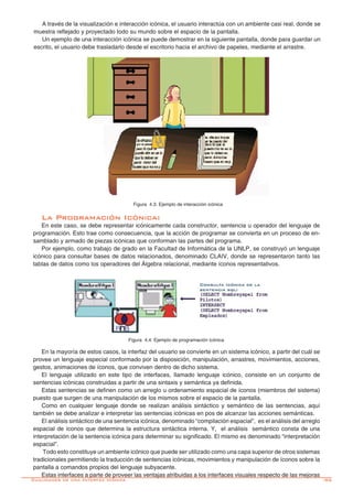 -95
A través de la visualización e interacción icónica, el usuario interactúa con un ambiente casi real, donde se
muestra reflejado y proyectado todo su mundo sobre el espacio de la pantalla.
Un ejemplo de una interacción icónica se puede demostrar en la siguiente pantalla, donde para guardar un
escrito, el usuario debe trasladarlo desde el escritorio hacia el archivo de papeles, mediante el arrastre.
Figura 4.3: Ejemplo de interacción icónica
La Programación Icónica:
En este caso, se debe representar icónicamente cada constructor, sentencia u operador del lenguaje de
programación. Esto trae como consecuencia, que la acción de programar se convierta en un proceso de en-
samblado y armado de piezas icónicas que conforman las partes del programa.
Por ejemplo, como trabajo de grado en la Facultad de Informática de la UNLP, se construyó un lenguaje
icónico para consultar bases de datos relacionados, denominado CLAIV, donde se representaron tanto las
tablas de datos como los operadores del Álgebra relacional, mediante íconos representativos.
Figura 4.4: Ejemplo de programación icónica
En la mayoría de estos casos, la interfaz del usuario se convierte en un sistema icónico, a partir del cuál se
provee un lenguaje especial conformado por la disposición, manipulación, arrastres, movimientos, acciones,
gestos, animaciones de íconos, que conviven dentro de dicho sistema.
El lenguaje utilizado en este tipo de interfaces, llamado lenguaje icónico, consiste en un conjunto de
sentencias icónicas construidas a partir de una sintaxis y semántica ya definida.
Estas sentencias se definen como un arreglo u ordenamiento espacial de íconos (miembros del sistema)
puesto que surgen de una manipulación de los mismos sobre el espacio de la pantalla.
Como en cualquier lenguaje donde se realizan análisis sintáctico y semántico de las sentencias, aquí
también se debe analizar e interpretar las sentencias icónicas en pos de alcanzar las acciones semánticas.
El análisis sintáctico de una sentencia icónica, denominado “compilación espacial”, es el análisis del arreglo
espacial de íconos que determina la estructura sintáctica interna. Y, el análisis semántico consta de una
interpretación de la sentencia icónica para determinar su significado. El mismo es denominado “interpretación
espacial”.
	Todo esto constituye un ambiente icónico que puede ser utilizado como una capa superior de otros sistemas
tradicionales permitiendo la traducción de sentencias icónicas, movimientos y manipulación de íconos sobre la
pantalla a comandos propios del lenguaje subyacente.
Estas interfaces a parte de proveer las ventajas atribuidas a los interfaces visuales respecto de las mejoras
Cualidades de una Interfáz Icónica
 