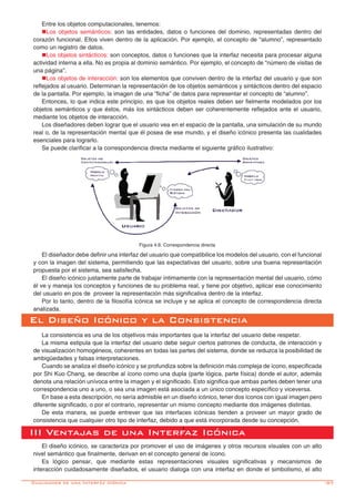 -97
Entre los objetos computacionales, tenemos:
nLos objetos semánticos: son las entidades, datos o funciones del dominio, representadas dentro del
corazón funcional. Ellos viven dentro de la aplicación. Por ejemplo, el concepto de “alumno”, representado
como un registro de datos.
nLos objetos sintácticos: son conceptos, datos o funciones que la interfaz necesita para procesar alguna
actividad interna a ella. No es propia al dominio semántico. Por ejemplo, el concepto de “número de visitas de
una página”.
nLos objetos de interacción: son los elementos que conviven dentro de la interfaz del usuario y que son
reflejados al usuario. Determinan la representación de los objetos semánticos y sintácticos dentro del espacio
de la pantalla. Por ejemplo, la imagen de una “ficha” de datos para representar el concepto de “alumno”.
Entonces, lo que indica este principio, es que los objetos reales deben ser fielmente modelados por los
objetos semánticos y que éstos, más los sintácticos deben ser coherentemente reflejados ante el usuario,
mediante los objetos de interacción.
Los diseñadores deben lograr que el usuario vea en el espacio de la pantalla, una simulación de su mundo
real o, de la representación mental que él posea de ese mundo, y el diseño icónico presenta las cualidades
esenciales para lograrlo.
Se puede clarificar a la correspondencia directa mediante el siguiente gráfico ilustrativo:
El Diseño Icónico y la Consistencia
La consistencia es una de los objetivos más importantes que la interfaz del usuario debe respetar.
La misma estipula que la interfaz del usuario debe seguir ciertos patrones de conducta, de interacción y
de visualización homogéneos, coherentes en todas las partes del sistema, donde se reduzca la posibilidad de
ambigüedades y falsas interpretaciones.
Cuando se analiza el diseño icónico y se profundiza sobre la definición más compleja de ícono, especificada
por Shi Kuo Chang, se describe al ícono como una dupla (parte lógica, parte física) donde el autor, además
denota una relación unívoca entre la imagen y el significado. Esto significa que ambas partes deben tener una
correspondencia uno a uno, o sea una imagen está asociada a un único concepto específico y viceversa.
En base a esta descripción, no sería admisible en un diseño icónico, tener dos íconos con igual imagen pero
diferente significado, o por el contrario, representar un mismo concepto mediante dos imágenes distintas.
De esta manera, se puede entrever que las interfaces icónicas tienden a proveer un mayor grado de
consistencia que cualquier otro tipo de interfaz, debido a que está incorporada desde su concepción.
Figura 4.6: Correspondencia directa
El diseñador debe definir una interfaz del usuario que compatibilice los modelos del usuario, con el funcional
y con la imagen del sistema, permitiendo que las expectativas del usuario, sobre una buena representación
propuesta por el sistema, sea satisfecha.
El diseño icónico justamente parte de trabajar íntimamente con la representación mental del usuario, cómo
él ve y maneja los conceptos y funciones de su problema real, y tiene por objetivo, aplicar ese conocimiento
del usuario en pos de proveer la representación más significativa dentro de la interfaz.
Por lo tanto, dentro de la filosofía icónica se incluye y se aplica el concepto de correspondencia directa
analizada.
I
III Ventajas de una Interfaz Icónica
El diseño icónico, se caracteriza por promover el uso de imágenes y otros recursos visuales con un alto
nivel semántico que finalmente, derivan en el concepto general de ícono.
Es lógico pensar, que mediante estas representaciones visuales significativas y mecanismos de
interacción cuidadosamente diseñados, el usuario dialoga con una interfaz en donde el simbolismo, el alto
Cualidades de una Interfáz Icónica
 