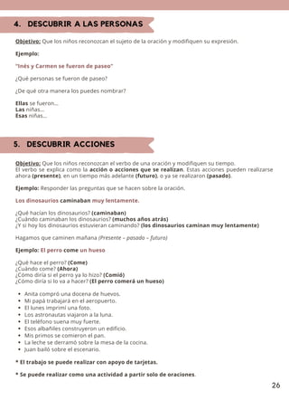 26
4. DESCUBRIR A LAS PERSONAS
Objetivo: Que los niños reconozcan el sujeto de la oración y modifiquen su expresión.
Ejemplo:
“Inés y Carmen se fueron de paseo”
¿Qué personas se fueron de paseo?
¿De qué otra manera los puedes nombrar?
Ellas se fueron…
Las niñas…
Esas niñas…
5. DESCUBRIR ACCIONES
Anita compró una docena de huevos.
Mi papá trabajará en el aeropuerto.
El lunes imprimí una foto.
Los astronautas viajaron a la luna.
El teléfono suena muy fuerte.
Esos albañiles construyeron un edificio.
Mis primos se comieron el pan.
La leche se derramó sobre la mesa de la cocina.
Juan bailó sobre el escenario.
Objetivo: Que los niños reconozcan el verbo de una oración y modifiquen su tiempo.
El verbo se explica como la acción o acciones que se realizan. Estas acciones pueden realizarse
ahora (presente), en un tiempo más adelante (futuro), o ya se realizaron (pasado).
Ejemplo: Responder las preguntas que se hacen sobre la oración.
Los dinosaurios caminaban muy lentamente.
¿Qué hacían los dinosaurios? (caminaban)
¿Cuándo caminaban los dinosaurios? (muchos años atrás)
¿Y si hoy los dinosaurios estuvieran caminando? (los dinosaurios caminan muy lentamente)
Hagamos que caminen mañana (Presente – pasado – futuro)
Ejemplo: El perro come un hueso
¿Qué hace el perro? (Come)
¿Cuándo come? (Ahora)
¿Cómo diría si el perro ya lo hizo? (Comió)
¿Cómo diría si lo va a hacer? (El perro comerá un hueso)
* El trabajo se puede realizar con apoyo de tarjetas.
* Se puede realizar como una actividad a partir solo de oraciones.
 