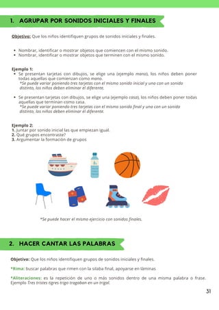 31
1. AGRUPAR POR SONIDOS INICIALES Y FINALES
Nombrar, identificar o mostrar objetos que comiencen con el mismo sonido.
Nombrar, identificar o mostrar objetos que terminen con el mismo sonido.
Se presentan tarjetas con dibujos, se elige una (ejemplo mano), los niños deben poner
todas aquellas que comienzan como mano.
Se presentan tarjetas con dibujos, se elige una (ejemplo casa), los niños deben poner todas
aquellas que terminan como casa.
Objetivo: Que los niños identifiquen grupos de sonidos iniciales y finales.
Ejemplo 1:
*Se puede variar poniendo tres tarjetas con el mismo sonido inicial y una con un sonido
distinto, los niños deben eliminar el diferente.
*Se puede variar poniendo tres tarjetas con el mismo sonido final y una con un sonido
distinto, los niños deben eliminar el diferente.
Ejemplo 2:
1. Juntar por sonido inicial las que empiezan igual.
2. Qué grupos encontraste?
3. Argumentar la formación de grupos
*Se puede hacer el mismo ejercicio con sonidos finales.
2. HACER CANTAR LAS PALABRAS
Objetivo: Que los niños identifiquen grupos de sonidos iniciales y finales.
*Rima: buscar palabras que rimen con la silaba final, apoyarse en láminas
*Aliteraciones: es la repetición de uno o más sonidos dentro de una misma palabra o frase.
Ejemplo Tres tristes tigres trigo tragaban en un trigal.
 