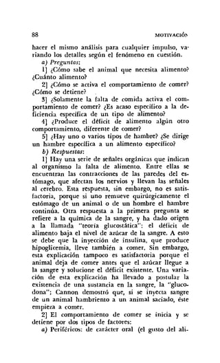 88 MOTlVACIÓ¡"
hacer el mismo análisis para cualquier impulso, va-
riando los detalles según el fenómeno en cuestión.
a) Preguntas:
1] ¿Cómo sabe el animal que necesita alimento?
¿Cuánto alimento?
2] ¿Cómo se activa el comportamiento de comer?
¿Cómo se detiene?
3] ¿Solamente la falta de comida activa el com-
portamiento de comer? ¿Es acaso específico a la de-
ficiencia específica de un tipo de alimento?
4] ¿Produce el déficit de alimento algún otro
comportamiento, diferente de comer?
5] ¿Hay uno o varios tipos de hambre? ¿Se dirige
un hambre específica a un alimento específico?
b) Respuestas:
1] Hay una serie de señales orgánicas que indican
al organismo la falta de alimento. Entre ellas se
encuentran las contracciones de las paredes del es-
tómago, que afectan los nervios y llevan las señales
al cerebro. Esta respuesta, sin embargo, no es satis-
factoria, porque si uno remueve quinírgicamente el
estómago de un animal o de un hombre el hambre
continúa. Otra respuesta a la primera pregunta se
refiere a la química de la sangre, y ha dado origen
a la llamada "teoría glucostática": el déficit de
alimento baja el nivel de azúcar de la sangre. A esto
se debe que la inyección de insulina, que produce
hipoglicemia, lleve también a comer. Sin embargo,
esta explicación tampoco es satisfactoria porque el
animal deja de comer antes que el azúcar llegue a
la sangre y 'solucione el déficit existente. Una varia-
ción de esta explicación ha llevado a postular la
existencia de una sustancia en la sangre, la "gluco-
dona"; Cannon demostró que, si se inyecta sangre
de un animal hambriento a un animal saciado, éste
empieza a comer.
2] El comportamiento de comer se inicia y se
detiene por dos tipos de factores:
a) Periféricos: de carácter oral (el gusto del ali-
 