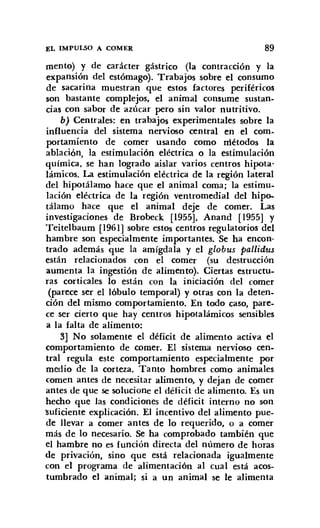 EL IMPULSO A COMER 89
mento) y de carácter gástrico (la contracción y la
expansión del estómago). Trabajos sobre el consumo
de sacarina muestran que estos factores periféricos
son bastante complejos, el animal consume sustan-
cias con sabor de azúcar pero sin valor nutritivo.
b) Centrales: en trabajos experimentales sobre la
influencia del sistema nervioso central en el com-
portamiento de comer usando como métodos la
ablación, la estimulación eléctrica o la estimulación
química, se han logrado aislar varios centros hipota-
lámicos. La estimulación eléctrica de la región lateral
del hipotálamo hace que el animal coma; la estimu-
lación eléctrica de la región ventromedial del hipo-
tálamo hace que el animal deje de comer. Las
investigaciones de Brobeck [1955], Anand [1955] y
Teitelbaum [1961] sobre estos centros regulatorios del
hambre son especialmente importantes. Se ha encon-
trado además que la amígdala y el globus pallidus
están relacionados con el comer (su destrucción
aumenta la ingestión de alimento). Ciertas estructu-
ras corticales lo están con la iniciación del comer
(parece ser el lóbulo temporal) y otras con la deten,
ción del mismo comportamiento. En todo caso, pare-
ce ser cierto que hay centros hipotalámicos sensibles
a la falta de alimento:
3] No solamente el déficit de alimento activa el
comportamiento de comer. El sistema nervioso cen-
tral regula este comportamiento especialmente por
medio de la corteza. Tanto hombres como animales
comen antes de necesitar alimento, y dejan de comer
antes de que se solucione el déficit de alimento. Es un
hecho que las condiciones de déficit interno no son
'suficiente explicación. El incentivo del alimento pue-
de llevar a comer antes de lo requerido, o a comer
más de lo necesario. Se ha comprobado también que
el hambre no es función directa del número de horas
de privación, sino que está relacionada igualmente
con el programa de alimentación al cual está acos-
tumbrado el animal; si a un animal se le alimenta
 