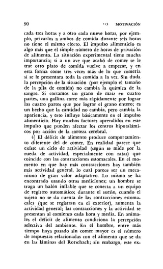 90 n') MOTIVACIÓN
cada tres horas y a otro cada nueve horas, por ejem-
plo, privarlos a ambos de comida durante seis horas
no tiene el mismo efecto. El impulso alimenticio es
algo más que el simple número de horas de privación
de alimento. La situación experimental tiene mucha
importancia; si a un ave que acabó de comer se le
trae otro plato de comida vuelve a empezar, y en
esta forma come tres veces más de lo que comería
si se le presentara toda la comida a la vez. Sin duda
la percepción de la situación (por ejemplo el tamaño
de la pila de comida) no cambia la química de la
sangre. Si cortamos un grano de maíz en cuatro
partes, una gallina corre más rápidamente por lograr
las cuatro partes que por lograr el grano entero; es
un hecho que la cantidad no cambia, pero cambia la
apariencia, y esto influye básicamente en el impulso
alimenticio. Hay muchos factores aprendidos en este
impulso que pueden afectar los centros hipotalámi-
cos por acción de la corteza cerebral.
4] El déficit de alimento produce comportamien-
to diferente del de comer. En realidad parece que
existe un ciclo de actividad (según se mide por la
rueda de actividad, especialmente COn ratas) que
coincide con las contracciones estomacales. En el mo-
mento en que hay más contracciones hay también
más actividad general, lo cual parece ser un meca-
nismo de gran valor adaptativo. Lo mismo se ha
encontrado usando otras mediciones; un hombre se
traga un balón inflable que se conecta a un equipo
de registro automático; durante el sueño, cuando el
sujeto no se da cuenta de las contracciones estoma-
cales (que se registran en el exterior), aumenta la
actividad general; las contracciones y la actividad se
presentan al comienzo cada hora y media. En anima-
les el déficit de alimento condiciona la percepción
selectiva del ambiente. En el hombre, entre más
tiempo haya pasado sin comer mayor es el número
de respuestas relacionadas con el alimento que se da
en las láminas del Rorschach; sin embargo, este ex-
 