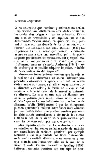 94
IMPULSOS ADQUIRIDOS
MOTIVACIÓN
Se ha observado que hombres y animales no actúan
simplemente para satisfacer las necesidades primarias,
las cuales dan origen a impulsos primarios. Existe
otro tipo de necesidades y de impulsos que se han
denominado "secundarios", "adquiridos". etc., para
indicar que ocurren después de los primarios, y que
ocurren por asociación con ellos. Dashiell (1937] fue
el primero en hacer notar que cuando un estímulo
neutro se asocia con una necesidad primaria puede
adquirir propiedades de motivador, por ejemplo lleva
a activar el comportamiento. El sonido que precede
al alimento sería un ejemplo. Anderson [1941] trató
de probar que es posible adquirir impulsos, y habló
de "externalización del impulso".
Numerosos investigadores notaron que la caja en
la cual se dio el alimento a un animal adquiere pro-
piedades motivacionales (pone el animal en activi-
dad) aunque no contenga el alimento; se supone que
el alimento y el color y la forma de la caja se han
asociado a la satisfacción de la necesidad primaria
de alimento. La rata en una caja de Skinner pre-
siona la palanca para recibir como único refuerzo
el "clic" que se ha asociado antes con las bolitas de
alimento. Wolfe [1936] encontró que los chimpancés
pueden aprender a realizar actividades muy comple-
jas para recibir fichas que pueden cambiar por uvas;
los chimpancés aprendieron a distinguir las fichas,
a trabajar por las de cierto color para cambiar por
uvas, las dé otro color por agua, etcétera.
Más específicamente. se ha realizado una serie
de estudios en los cuales se ha tratado de trabajar
con necesidades de carácter "positivo", por ejemplo
acercarse a una caja pintada con líneas horizontales
en la cual se recibió alimento, y no acercarse a una
caja pintada con líneas verticales en la cual no se
encontró nada. Calvin, Bicknell y Sperling [1953]
hallaron resultados positivos con este tipo de nece-
 