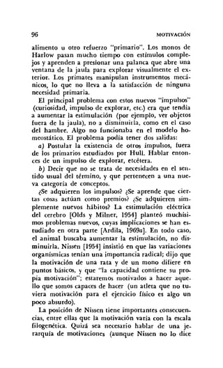 96 MOTIVACIÓN
alimento u otro refuerzo "primario". Los monos de
Harlow pasan mucho tiempo con estímulos comple-
jos y aprenden a presionar una palanca que abre una
ventana de la jaula para explorar visualmente el ex-
terior. Los primates manipulan instrumentos mecá-
nicos, lo que no lleva a la satisfacción de ninguna
necesidad primaria.
El principal problema con estos nuevos "impulsos"
(curiosidad, impulso de explorar, etc.) era que tendía
a aumentar la estimulación (por ejemplo, ver objetos
fuera de la jaula), no a disminuirla, corno en el caso
del hambre. Algo no funcionaba en el modelo ho-
meostático, El problema podía tener dos salidas:
a) Postular la existencia de otros impulsos, fuera
de los primarios estudiados por Hull, Hablar enton-
ces de un impulso de explorar, etcétera.
b) Decir que no se trata de necesidades en el sen-
tido usual del término, y que pertenecen a una nue-
va categoría de conceptos.
¿Se adquieren los impulsos? ¿Se aprende que cier-
tas cosas actúan corno premios? ¿Se adquieren sim-
plemente nuevos hábitos? La estimulación eléctrica
del cerebro [Olds y Milner, 1954] planteó muchísi-
mos problemas nuevos, cuyas implicaciones se han es-
tudiado en otra parte [Ardila, 1969a). En todo caso,
el animal buscaba aumentar la estimulación, no dis-
minuirla. Nissen [1954] insistió en que las variaciones
organísmicas tenían una importancia radical; dijo que
la motivación de una rata y de un mono difiere en
puntos básicos, y que "la capacidad contiene su pro-
pia motivación"; estaremos motivados a hacer aque-
llo que somos capaces de hacer (un atleta que no tu-
viera motivación para el ejercicio físico es algo un
poco absurdo).
La posición de Nissen tiene importantes consecuen-
cias, entre ellas que la motivación varía con la escala
Iilogenética, Quizá sea necesario hablar de una je-
rarquía de motivaciones (aunque Nissen no lo dice
 