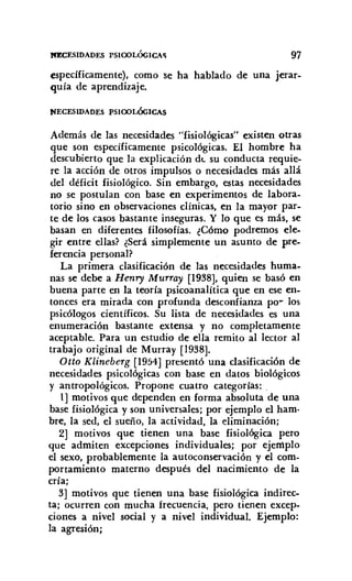 JaCESIDADES PSlOOLÓGICA'l 97
específicamente), como se ha hablado de una jerar-
quía de aprendizaje.
NECESIDADES PSlOOLÓGICAS
Además de las necesidades "fisiológicas" existen otras
que son específicamente psicológicas. El hombre ha
descubierto que la explicación de su conducta requie-
re la acción de otros impulsos o necesidades más allá
del déficit fisiológico. Sin embargo, estas necesidades
no se postulan con base en experimentos de labora-
torio sino en observaciones clínicas, en la mayor par-
te de los casos bastante inseguras. Y lo que es más, se
basan en diferentes filosofías. ¿Cómo podremos ele-
gir entre ellas? ¿Será simplemente un asunto de pre-
ferencia personal?
La primera clasificación de las necesidades huma-
nas se debe a Henry Murray [1938], quien se basó en
buena parte en la teoría psicoanalítica que en ese en-
tonces era mirada con profunda desconfianza po~ los
psicólogos científicos. Su lista de necesidades es una
enumeración bastante extensa y no completamente
aceptable. Para un estudio de ella remito al lector al
trabajo original de Murray [1938].
Otto Klineberg [1954] presentó una clasificación de
necesidades psicológicas con base en datos biológicos
y antropológicos. Propone cuatro categorías:
1] motivos que dependen en forma absoluta de una
base fisiológica y son universales; por ejemplo el ham-
bre, la sed, el sueño, la actividad, la eliminación;
2] motivos que tienen una base fisiológica pero
que admiten excepciones individuales; por ejemplo
el sexo, probablemente la autoconservación y el com-
portamiento materno después del nacimiento de la
cría;
3] motivos que tienen una base fisiológica indirec-
ta; ocurren con mucha frecuencia, pero tienen excep-
ciones a nivel social y a nivel individual. Ejemplo:
la agresión;
 