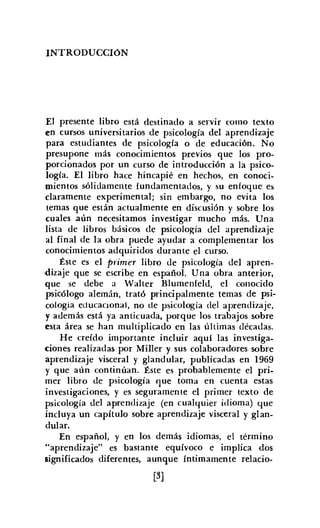 INTRODUCCION
El presente libro está destinado a servir como texto
en cursos universitarios de psicología del aprendizaje
para estudiantes de psicología o de educación. No
presupone más conocimientos previos que los pro-
porcionados por un curso de introducción a la psico-
logía. El libro hace hincapié en hechos, en conoci-
mientos sólidamente fundamentados, y su enfoque es
claramente experimental; sin embargo, no evita los
temas que están actualmente en discusión y sobre los
cuales aún necesitamos investigar mucho más. Una
lista de libros básicos de psicología del aprendizaje
al final de la obra puede ayudar a complementar los
conocimientos adquiridos durante el curso.
Éste es el primer libro de psicología del apren-
.dizaje que se escribe en español. Una obra anterior,
que se debe a Walter Blumeníeld, el conocido
psicólogo alemán, trató principalmente temas de psi-
cología educacional, no de psicología del aprendizaje,
y además está ya anticuada, porque los trabajos sobre
esta área se han multiplicado en las últimas décadas.
He creído importante incluir aquí las investiga-
ciones realizadas por MilIer y sus colaboradores sobre
aprendizaje visceral y glandular, publicadas en 1969
y que aún continúan. Éste es probablemente el pri-
mer libro de psicología que toma en cuenta estas
investigaciones, y es seguramente el primer texto de
psicología del aprendizaje (en cualquier idioma) que
incluya un capítulo sobre aprendizaje visceral y glan-
dular.
En español, y en los demás idiomas, el término
"aprendizaje" es bastante equívoco e implica dos
significados diferentes, aunque íntimamente relacio-
[3]
 