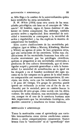 MOTIVACiÓN Y APRENDIZAJE 99
te. Sólo llega a la cumbre de la autorrealización quien
haya satisfecho las otras necesidades.
R. W. White [1959] tiene otra teoría de las nece-
sidades psicológicas con base en el concepto de "efec-
rancia". El hombre, según él, busca dominar el am-
biente en forma competente. Sin embargo, también
necesita orden y regularidad. Esta necesidad de acti-
vidad e innovación se contrapone a la necesidad de
orden y regularidad, y las dos explican la manera de
comportarse los hombres.
Estas cuatro clasificaciones de las necesidades psi-
cológicas (que se deben a Murray, Klineberg, Maslow
y White) no agotan el tema. Se han propuesto otras,
que son variaciones de las anteriores. Todas esas cla-
sificaciones de las necesidades humanas han sido cri-
ticadas severamente por los psicólogos científicos,
quienes se preguntan si son necesidades universales o
productos de una cultura determinada, que el inves-
tigador aceptó y pretende generalizar a toda la huma-
nidad. La necesidad de actualización no es igual en
los Arapesh y en el hombre occidental del siglo xx,
como no lo fue tampoco en la gente de la edad media
en comparación con nuestros contemporáneos. El con-
cepto, sin duda, varía con los individuos. la cultura
y el paso del tiempo. Un grupo de personas puede
querer ser rechazado (o actuar con el fin de ser re-
chazado) por la sociedad, pero en cambio buscar la
aceptación de otro grupo. como sucede con los delin-
cuentes. De todas maneras. esas necesidades psicológi-
cas. aunque en el caso de la conducta humana sean
más importantes que las necesidades fisiológicas. sólo
pueden conocerse y estudiarse en forma indirecta.
MOTIVACiÓN Y APRENDIZAJE
Tanto la motivación como el aprendizaje son varia-
bles intermediarias entre ciertas condiciones antece-
dentes y cierto comportamiento consecuente. Nunca
hemos visto la "motivación" ni el "aprendizaje" sino
 