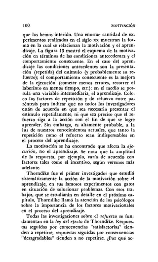 100 MOTIVACIÓN
que los hemos inferido. Una enorme cantidad de ex-
perimentos realizados en el siglo xx muestran la for-
ma en la cual se relacionan la motivación y el apren-
dizaje. La figura 13 mostró el esquema de la motiva-
ción en términos de las condiciones antecedentes y el
comportamiento consecuente. En el caso del apren-
dizaje las condiciones antecedentes son la presenta-
ción (repetida) del estímulo (y probablemente su re,
fuerzo); el comportamiento consecuente es la mejora
de la ejecución (cometer menos errores, recorrer el
laberinto en menos tiempo, etc.): en el medio se pos-
tula una variable intermediaria, el aprendizaje. Colo-
co los factores de repetición y de refuerzo entre pa-
réntesis para indicar que no todos los investigadores
están de acuerdo en que sea necesario presentar el
estímulo repetidamente. ni que sea preciso que el re-
fuerzo siga a la acción con el fin de que se logre
aprender. Sin embargo, es altamente probable, a la
luz de nuestros conocimientos actuales, que tanto la
repetición como el refuerzo sean indispensables en
el proceso del aprendizaje.
La motivación se ha encontrado que afecta la eje-
cución, no el aprendizaje. Se nota que la amplitud
de la respuesta, por ejemplo. varía de acuerdo con
factores tales como el incentivo, según veremos más
adelante.
Thorndike fue el primer investigador que estudió
sistemáticamente la acción de la motivación sobre el
aprendizaje, en sus famosos experimentos con gatos
en situación de solucionar problemas. Con esos tra-
bajos, que se estudiarán en detalle en el próximo ca-
pítulo. Thorndike llamó la atención de los psicólogos
sobre la importancia de los factores motivacionales
en el proceso del aprendizaje.
Todas las investigaciones sobre el refuerzo se fun-
damentan en la ley del efecto de Thorndike. Respues-
tas seguidas por consecuencias "satisfactorias" tien-
den a repetirse, respuestas seguidas por consecuencias
"desagradables" tienden a no repetirse. ¿Por qué ac-
 