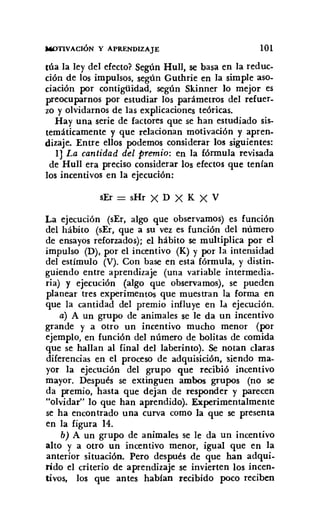 MOTIVACIÓN y APRENDIZAJE 101
túa la ley del efecto? Según Hull, se basa en la reduc-
ción de los impulsos, según Guthrie en la simple aso-
ciación por contigüidad, según Skinner lo mejor es
preocuparnos por estudiar los parámetros del refuer-
zo y olvidarnos de las explicaciones teóricas.
Hay una serie de factores que se han estudiado sis-
temáticamente y que relacionan motivación y apren-
dizaje. Entre ellos podemos considerar los siguientes:
lJ La cantidad del premio: en la fórmula revisada
de Hull era preciso considerar los efectos que tenían
los incentivos en la ejecución:
sEr = sHr X D X K X V
La ejecución (sEr, algo que observamos) es función
del hábito (sEr, que a su vez es función del número
de ensayos reforzados); el hábito se multiplica por el
impulso (D), por el incentivo (K) y por la intensidad
del estímulo (V). Con base en esta fórmula, y distin-
guiendo entre aprendizaje (una variable intermedia-
ria) y ejecución (algo que observamos), se pueden
planear tres experimentos que muestran la forma en
que la cantidad del premio influye en la ejecución.
a) A un grupo de animales se le da un incentivo
grande y a otro un incentivo mucho menor (por
ejemplo, en función del número de bolitas de comida
que se hallan al final del laberinto). Se notan claras
diferencias en el proceso de adquisición, siendo ma-
yor la ejecución del grupo que recibió incentivo
mayor. Después se extinguen ambos grupos (no se
da premio, hasta que dejan de responder y parecen
"olvidar" lo que han aprendido). Experimentalmente
se ha encontrado una curva como la que se presenta
en la figura 14.
b) A un grupo de animales se le da un incentivo
alto y a otro un incentivo menor, igual que en la
anterior situación. Pero después de que han adqui-
rido el criterio de aprendizaje se invierten los incen-
tivos, los que antes habian recibido poco reciben
 
