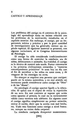 9
CASTIGO Y APRENDIZAJE
Los problemas del castigo en el contexto de la psico-
logía del aprendizaje están en íntima relación con
los problemas de la motivación, estudiados en el
capítulo anterior. Sin embargo, el castigo, por su im-
portancia teórica y práctica y por la gran cantidad
de investigaciones que ha generado, merece un ca-
pítulo especial. El siguiente material se presentó, con
algunas variaciones, al XI Congreso Interamericano
de Psicología.
El castigo ha sido considerado tradicionalmente
como una forma de controlar la conducta, sea de
niños, delincuentes o animales. En realidad, el castigo
es la técnica de control más usada. Parece remontarse
a las primeras civilizaciones conocidas, y "nuestros
contemporáneos primitivos" lo usan hoy en día con
el fin de socializar a los niños en unos casos, y de
vengarse de los enemigos en otros.
No siempre se requiere una persona que castigue;
puede ser la misma naturaleza, y en este sentido un
terremoto puede considerarse como castigo de "Dios"
o de los "dioses".
En psicología el castigo aparece ligado a la educa-
ción. Se aplica con el objeto de evitar la repetición
de un acto. En este contexto se supone que actúa
como opuesto al premio, lo cual no es estrictamente
válido como veremos más adelante. En algunos casos
el castigo significa simplemente no prestar atención,
retirar el cariño, decir que la acción está mal hecha,
etc. Todo esto funciona como castigo a nivel huma-
no, aunque no exista daño corporal.
La conducta castigada desaparece momentánea-
[105]
 