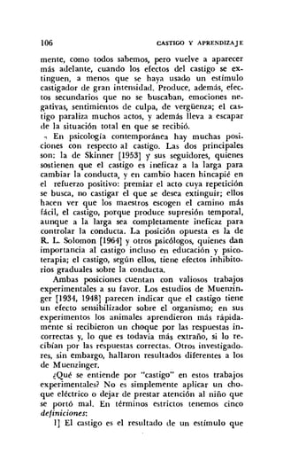 106 CASTIGO Y APRENDIZAJE
mente, como todos sabemos, pero vuelve a aparecer
más adelante, cuando los efectos del castigo se ex.
tinguen, a menos que se haya usado un estímulo
castigador de gran intensidad. Produce, además, efec,
tos secundarios que no se buscaban, emociones neo
gativas, sentimientos de culpa, de vergüenza; el cas-
tigo paraliza muchos actos, y además lleva a escapar
de la situación total en que se recibió.
~ En psicología contemporánea hay muchas posi.
ciones con respecto al castigo. Las dos principales
son: la de Skinner [1953] y sus seguidores, quienes
sostienen que el castigo es ineficaz a la larga para
cambiar la conducta, y en cambio hacen hincapié en
el refuerzo positivo: premiar el acto cuya repetición
se busca, no castigar el que se desea extinguir; ellos
hacen ver que los maestros escogen el camino más
fácil, el castigo, porque produce supresión temporal,
aunque a la larga sea completamente ineficaz para
controlar la conducta. La posición opuesta es la de
R. L. Solomon [1964] y otros psicólogos, quienes dan
importancia al castigo incluso en educación y psico-
terapia; el castigo, según ellos, tiene efectos inhibito,
rios graduales sobre la conducta.
Ambas posiciones cuentan con valiosos trabajos
experimentales a su favor. Los estudios de Muenzin,
ger [1934, 1948] parecen indicar que el castigo tiene
un efecto sensibilizador sobre el organismo; en sus
experimentos los animales aprendieron más rápida-
mente si recibieron un choque por las respuestas in.
correctas y, lo que es todavía más extraño, si lo re.
cibían por las respuestas correctas. Otros investigado-
res, sin embargo, hallaron resultados diferentes a los
de Muenzinger.
¿Qué se entiende por "castigo" en estos trabajos
experimentales? No es simplemente aplicar un cho-
que eléctrico o dejar de prestar atención al niño que
se portó mal. En términos estrictos tenemos cinco
definiciones:
1] El castigo es el resultado de un estímulo que
 