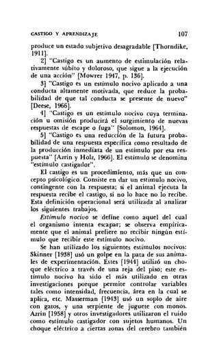 CASTIGO Y APRENDIZAJE 107
produce un estado subjetivo desagradable [Thorndike,
1911].
2] "Castigo es un aumento de estimulación rela-
tivamente súbito y doloroso, que sigue a la ejecución
de una acción" [Mowrer 1947, p. 136].
3] "Castigo es un estímulo nocivo aplicado a una
conducta altamente motivada, que reduce la proba-
bilidad de que tal conducta se presenté de nuevo"
[Deese, 1966].
4] "Castigo es un estímulo nocivo cuya termina-
ción u omisión producirá el surgimiento de nuevas
respuestas de escape o fuga" [Saloman, 1964].
5] "Castigo es una reducción de la futura proba-
bilidad de una respuesta específica como resultado de
la producción inmediata de un estímulo por esa res-
puesta" [Azrin y Holz, 1966]. El estímulo se denomina
"estímulo castigador".
El castigo es un procedimiento, más que un con-
cepto psicológico. Consiste en dar un estímulo nocivo,
contingente con la respuesta; si el animal ejecuta la
respuesta recibe el castigo, si no 10 hace no 10 recibe.
Esta definición operacional será utilizada al analizar
los siguientes trabajos.
Estímulo nocivo se define como aquel del cual
el organismo intenta escapar; se observa empírica-
mente que el animal prefiere no recibir ningún estí-
mulo que recibir este estímulo nocivo.
Se han utilizado los siguientes estímulos nocivos:
Skinner [1938] usó un golpe en la pata de sus anima-
les de experimentación. Estes [1944] utilizó un cho-
que eléctrico a través de una reja del piso; este es-
tímulo nocivo ha sido el más utilizado en otras
investigaciones porque permite controlar variables
tales como intensidad, frecuencia, área en la cual se
aplica, etc. Masserman [1943] usó un soplo de aire
con gatos, y una serpiente de juguete con monos.
Azrin [1958] y otros investigadores utilizaron el ruido
como estímulo castigador con sujetos humanos. Un
choque eléctrico a ciertas zonas del cerebro también
 