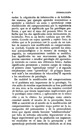 4 lNfRODUCCIÓN
nados: la adquisición de información o de habilida-
des motoras, por ejemplo aprender matemáticas o
aprender a conducir un auto; y aprendizaje como
modificación del comportamiento por la experiencia
previa. que es el significado que los psicólogos pre-
fieren, y que será el tema del presente libro. Es un
hecho que los dos significados están íntimamente re-
lacionados. Pero es un hecho también que son dife-
rentes. Cuando un sujeto aprende a repetir listas de
sílabas que se le presentan con la ayuda de un tam-
bor de memoria está modificando su comportamien-
to (verbal). Cuando un neurótico aprende los sínto-
mas psicopatológicos y la manera de manejar la
angustia, su comportamiento también se modifica.
Los significados no son exactamente iguales. Es
preciso comenzar a estudiar psicología del aprendiza-
je teniendo en cuenta esta diferencia básica. Ambos
significados pertenecen a nuestro campo de trabajo,
el primero como "aprendizaje verbal" y el segundo
simplemente como "aprendizaje". El prim.s;ro intere-
sará másl!a los estudiantes de educación!e1 segundo
a los estudiantes de psicología. '
En realidad la modificación del comportamiento
es el problema más importante de la psicología. Va-
rios miles de estudios experimentales se han publicado
en esta área; se ha acumulado una inmensa cantidad
de hechos, que tienen importantes implicaciones para
la psicología como ciencia, y aplicaciones en la educa-
ción y en la clínica. La psicología como ciencia
comenzó siendo el estudio de la percepción; hacia
1930 se convirtió en el estudio de la modificación del
comportamiento; la siguiente etapa parece ser la in-
vestigación del pensamiento y de la personalidad,
áreas que siguen siendo bastante "subdesarrolladas"
por falta de métodos adecuados. Seguramente el en-
foque experimental que ha producido tan importan-
tes resultados en el área de la percepción y del
aprendizaje producirá resultados similares en el área
 