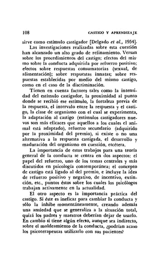 108 CASTIGO Y APRENDIZAJE
sirve como estímulo castigador [Delgado et al., 1954].
Las investigaciones realizadas sobre esta cuestión
han alcanzado un alto grado de refinamiento. Versan
sobre los procedimientos del castigo; efectos del mis-
mo sobre la conducta adquirida por refuerzo positivo;
efectos sobre respuestas consumatorias (sexual, de
alimentación); sobre respuestas innatas; sobre res-
puestas establecidas por medio del mismo castigo,
como en el caso de la discriminación.
Tienen en cuenta factores tales como la intensi-
dad del estímulo castigador, la proximidad al punto
donde se recibió ese estímulo, la fortaleza previa de
la respuesta, el intervalo entre la respuesta y el casti-
go, la clase de organismo con el cual se experimenta,
la adaptación al castigo (estímulos castigadores nue-
vos son más eficaces que aq uellos a los cuales el ani-
mal está adaptado), refuerzo secundario (adquirido
por la proximidad del premio), si existe o no una
alternativa a la respuesta castigada, el desarrollo y
maduración del organismo en cuestión, etcétera.
La importancia de estos trabajos para una teoría
general de la conducta se centra en dos aspectos: el
papel del refuerzo, uno de los temas centrales y más
discutidos en psicología contemporánea; el concepto
de castigo está ligado al del premio, e incluye la idea
de refuerzo positivo y negativo, de incentivo, extin-
ción, etc., puntos éstos sobre los cuales los psicólogos
trabajan activamente en la actualidad.
El otro aspecto es la importancia práctica del
castigo. Si éste es ineficaz para cambiar la conducta y
sólo la inhibe momentáneamente, creando además
una ansiedad que se generaliza a la situación total,
quizá los padres y maestros deberían dejar de usarlo.
En cambio si tiene algún efecto, aunque sea indirecto,
sobre el moldeamiento de la conducta, ¿podrían acaso
los psicoterapeutas utilizarlo con sus pacientes?
 