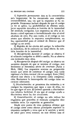 EL PROCESO DEL CASTIGO III
1] Supresión permanente: ésta es la característica
más importante. Se ha encontrado una completa
irreversibilidad, una vez que la respuesta se ha su-
primido. Permanece incluso después de que el castigo
ya no se aplica. La probabilidad de obtener seme-
jante supresión duradera es función de la intensidad
del estímulo castigador. Las respuestas no sólo se re-
ducen a nivel operante o incondicionado sino al nivel
absoluto de cero. Por esta razón, si el castigo es tan
severo que elimina la respuesta completamente, no
hay oportunidad para el animal de detectar que el
castigo ya no actúa.
2] Rapidez de los efectos del castigo: la reducción
es inmediata, de lo contrario no tiene efecto. Es tam-
bién función de la intensidad.
3] Recuperación durante el castigo: se observa si
el estímulo castigador es débil o medio. No se observa
con estímulos muy altos.
4] Recuperación después del castigo: se observa un
aumento después de que se termina el castigo; este
fenómeno se denomina efecto de contraste [Azrin y
Holz, 1966]. Las respuestas ocurren en proporción
mayor que antes de comenzar el castigo; más tarde
regresan a la línea normal (de no castigo). Estes [1944]
observó este efecto y lo interpretó como compensa-
ción. Realmente la interrupción del castigo tiene un
carácter reforzante.
!¡] Discriminación: se presentan dos estímulos y se
castigan las respuestas que sigan a uno de ellos, no
las que sigan al otro. El animal aprende a discriminar
con relativa facilidad. O sea que el castigo ayuda a
discriminar entre las dos situaciones.
6] Generalización: el castigo no sólo reduce las
respuestas que preceden al estímulo castigador sino
también otras. La supresión se generaliza.
Desde otro punto de vista podemos afirmar que
el castigo tiene como efectos principales suprimir la
res~uesta castigada y otras que se le asocian, y servir
de señal para otros eventos; en este último caso el
 