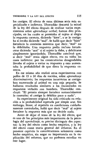 THORNDlKE y LA LEY DEL EFEcrO 113
los castigos. El efecto de estos últimos seria más es-
pecializado e indirecto. Thorndike descartó la mitad
de la ley del efecto después de realizar varios expe-
rimentos sobre aprendizaje verbal; fueron diez prin-
cipales, en los cuales se premiaba al sujeto si elegía
la respuesta correcta, diciendo "bien", o se le castiga-
basi erraba diciendo "mal". Se halló que decir "bien"
fortalecía la conexión mientras que decir. "mar' no
la debilitaba. Una respuesta podía incluso fortale-
cerse diciendo "mal" si el sujeto la daba, y debilitarse
simplemente ignorándola. Thorndike concluyó que,
si decir "mal" tenía algún efecto, era en todos los
casos indirecto: por las consecuencias desagradables
llevaba al sujeto a variar su respuesta y esto aumen-
taba la probabilidad de que diera la respuesta co-
rrecta.
En ese mismo año realizó otros experimentos con
pollos de 13 a 50 días de nacidos, sobre aprendizaje
discriminatorio; las respuestas incorrectas se castiga-
ban encerrando al animal en una caja pequeña. Se
hallaron resultados similares a los encontrados en
respuestas verbales con hombres. Thorndike con-
cluyó: "El premio siempre fortalece sustancialmente
la conexión; el castigo la debilita poco o nada".
Su experimento original ha sido criticado en rela-
ción a la probabilidad esperada por simple azar. Sin
embargo, Stone, al repetirlo en condiciones cuidado-
samente controladas, halló que decir "mal" al sujeto
fortalece la respuesta más que no decirle nada.
Antes de dejar el tema de la ley del efecto, que
es uno de los principios más importantes de la psico-
logía del aprendizaje, es preciso distinguir dos aspec-
tos: la ley del efecto como hecho empírico, y la ley
del efecto como teoría general del refuerzo. En el
presente capítulo la consideraremos solamente como
hecho empírico, sin negar su importancia en la ex-
plicación del refuerzo, que no podemos estudiar en
este lugar.
 
