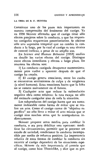 114
LA OBRA DE B. F. SKINNER
CASTIGO Y APRENDIZAJE
Constituye uno de los pasos más importantes en
nuestra comprensión del fenómeno del castigo. Ya
en 1938 Skinner afirmaba que el castigo tiene sólo
efectos pasajeros sobre la conducta, y que las respues-
tas castigadas reaparecían posteriormente. Se obtiene
sólo una supresión temporal que no cambia la con-
ducta a la larga, por lo cual el castigo es una técnica
de control ineficaz, a pesar de su amplio uso.
En Science and Human Behauior [1953] analiza
en detalle los varios efectos del castigo. Distingue
entre efectos inmediatos y efectos a largo plazo. En
resumen los efectos son:
1] La conducta castigada desaparece momentánea-
mente pero vuelve a aparecer después de que el
castigo ha cesado.
2] El castigo genera emociones, entre las cuales
se encuentran sentimientos de culpa y de vergüenza
(a nivel humano). Estas emociones hacen que la falta
no se cometa nuevamente en el futuro.
3] Cualquier acto que reduce la estimulacióu
negativa obra como refuerzo: la rata escapa no sólo
del estímulo castigador sino de toda la situación.
Los subproductos del castigo hacen que sea suma-
mente indeseable como forma de evitar que se rea-
lice un acto. Como el castigo carece de "objetivo es-
pecífico" no sólo lleva a evitar el acto mismo que se
castigó sino muchos otros que lo acompañaron in-
directamente.
Skinner propone otros medios para cambiar la
conducta, o sea para debilitar una operante: modi-
ficar las circunstancias, permitir que se presente un
estado de saciedad, condicionar la conducta incompa-
tible por medio de refuerzo positivo. La importancia
relativa de estas formas de cambiar la conducta sin
recurrir al castigo dependerá de las situaciones espe-
dficas. Skinner da más importancia al premio que
al castigo, como hizo Thorndike, y dice que es pre-
 