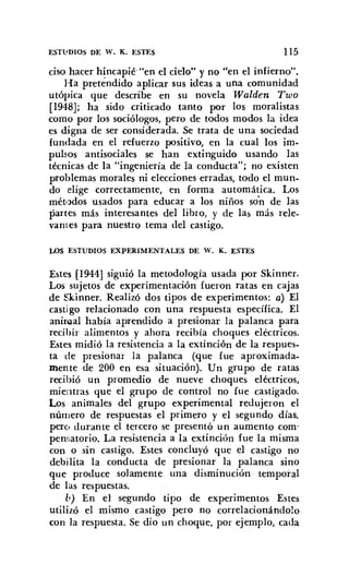 ESTl'DIOS DE W. K. ESTES 115
ciso hacer hincapié "en el cielo" y no "en el infierno".
Ha pretendido aplicar sus ideas a una comunidad
utópica que describe en su novela Walden Two
[194-8]; ha sido criticado tanto por los moralistas
como por los sociólogos, pero de todos modos la idea
es digna de ser considerada. Se trata de una sociedad
fundada en el refuerzo positivo, en la cual los im-
pulsos antisociales se han extinguido usando las
técnicas de la "ingeniería de la conducta"; no existen
problemas morales ni elecciones erradas, todo el mun-
do elige correctamente, en forma automática. Los
métodos usados para educar a los niños son de las
partes más interesantes del libro, y de las más rele-
vantes para nuestro tema del castigo.
LOS ESTUDIOS EXPERIMENTALES DE W. K. ESTES
Estes [1944] siguió la metodología usada por Skinner.
Los sujetos de experimentación fueron ratas en cajas
de Skinner. Realizó dos tipos de experimentos: a) El
castigo relacionado con una respuesta específica. El
animal había aprendido a presionar la palanca para
recihir alimentos y ahora recibía choques eléctricos.
Estes midió la resistencia a la extinción de la respues-
ta de presionar la palanca (que fue aproximada-
mente de 200 en esa situación). Un grupo de ratas
recibió un promedio de nueve choques eléctricos,
mientras que el grupo de control no fue castigado.
Los animales del grupo experimental redujeron el
número de respuestas el primero y el segundo días,
pero durante el tercero se presentó un aumento com-
pensatorio. La resistencia a la extinción fue la misma
con o sin castigo. Estes concluyó que el castigo no
debilita la conducta de presionar la palanca sino
que produce solamente una disminución temporal
de las respuestas.
lo) En el segundo tipo de experimentos Estes
utilizó el mismo castigo pero no correlacionándolo
con la respuesta. Se dio un choque, por ejemplo, cada
 