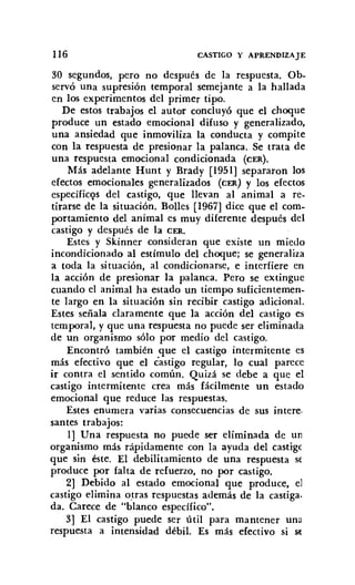 1I6 CASTIGO Y APRENDIZAJE
30 segundos, pero no después de la respuesta. Ob-
servó una supresión temporal semejante a la hallada
en los experimentos del primer tipo.
De estos trabajos el autor concluyó que el choque
produce un estado emocional difuso y generalizado,
una ansiedad que inmoviliza la conducta y compite
con la respuesta de presionar la palanca. Se trata de
una respuesta emocional condicionada (CER).
Más adelante Hunt y Brady [1951] separaron los
efectos emocionales generalizados (CER) y los efectos
específicos del castigo, que llevan al animal a re-
tirarse de la situación. Bolles [1967] dice que el com-
portamiento del animal es muy diferente después del
castigo y después de la CER.
Estes y Skinner consideran que existe un miedo
incondicionado al estímulo del choque; se generaliza
a toda la situación, al condicionarse, e interfiere en
la acción de presionar la palanca. Pero se extingue
cuando el animal ha estado un tiempo suficientemen-
te largo en la situación sin recibir castigo adicional.
Estes señala claramente que la acción del castigo es
temporal, y que una respuesta no puede ser eliminada
de un organismo sólo por medio del castigo.
Encontró también que el castigo intermitente es
más efectivo que el castigo regular, lo cual parece
ir contra el sentido común. Quizá se debe a que el
castigo intermitente crea más fácilmente un estado
emocional que reduce las respuestas.
Estes enumera varias consecuencias de sus intere.
santes trabajos:
1] Una respuesta no puede ser eliminada de un
organismo más rápidamente con la ayuda del castigc
que sin éste. El debilitamiento de una respuesta se
produce por falta de refuerzo, no por castigo.
2] Debido al estado emocional que produce, el
castigo elimina otras respuestas además de la castiga.
da. Carece de "blanco específico".
3] El castigo puede ser útil para mantener una
respuesta a intensidad débil. Es más efectivo si se
 