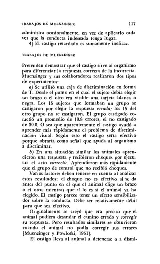 'IRABAJOS DE MUENZINGER 117
administra ocasionalmente, en vez de aplicarlo cada
vez que la conducta indeseada tenga lugar.
4] El castigo retardado es sumamente ineficaz.
lRABAJOS DE !IUENZINGER
Pretenden demostrar que el castigo sirve al organismo
para diferenciar la respuesta correcta de la incorrecta.
Muenzinger y sus colaboradores realizaron dos tipos
de experimentos:
a) Se utilizó una caja de discriminación en forma
de T. Desde el punto en el cual el sujeto debía elegir
un brazo o el otro era visible una tarjeta blanca o
negra. Los 15 sujetos que formaban un grupo se
castigaron por elegir la respuesta errada; los 15 del
otro grupo no se castigaron. El grupo castigado co-
metió un promedio de 10.8 errores, el no castigado
de 30.0. O sea que aparentemente el castigo ayudó a
aprender más rápidamente el problema de discrimi-
nación visual. Según esto el castigo sería efectivo
porque obraría como señal que ayuda al organismo
a discriminar.
b) En una situación similar los animales apren-
dieron una respuesta y recibieron choques por ejecu.
tar el acto correcto. Aprendieron más rápidamente
que el grupo de control que no recibió choques.
Varios factores deben tenerse en cuenta al analizar
estos resultados: el choque no es efectivo si Sé da
antes del punto en el que el animal elige un brazo
o el otro, mientras que sí lo es si el animal ya ha
elegido. El castigo parece tener un efecto sensibiliza-
dor sobre la conducta. Debe ser relativamente débil
roara que sea efectivo.
Originalmente se creyó que era preciso que el
animal pudiera desandar el camino errado y corregir
su respuesta. Pero resultados similares se obtuvieron
cuando el animal no podía corregir sus errores
[Muenzinger y Powloski, 1951].
El castigo lleva al animal a detenerse o a dismi-
 