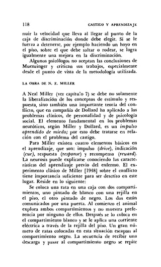 118 CASTIGO Y APRENDIZAJE
nuir la velocidad que lleva al llegar al punto de la
caja de discriminación donde debe elegir. Si se le
fuerza a detenerse, por ejemplo haciendo un hoyo en
el piso, sobre el que debe saltar o rodear, se logra
igualmente una mejora en la discriminación.
Algunos psicólogos no aceptan las conclusiones de
Muenzinger y critican sus trabajos, especialmente
desde el punto de vista de la metodología utilizada.
LA OBRA DE N. E. MILLER
A Neal Miller (ver capítu'o 7) se debe no solamente
la liberalización de los conceptos de estímulo y res-
puesta, sino también una importante teoría del con-
flicto, que en compañía de Dollard ha aplicado a los
problemas clínicos, de personalidad y de psicología
social. El elemento fundamental en los problemas
neuróticos, según Miller y Dollard, es un impulso
aprendido de miedo; por esto debe tratarse en rela-
ción con el problema del castigo.
Para Miller existen cuatro elementos básicos en
el aprendizaje, que son: impulso (drive) , indicación
(cue), respuesta (response) y recompensa (reward).
La neurosis puede explicarse conociendo las caracte-
rísticas del aprendizaje previo del enfermo. El ex-
perimento clásico de Miller [1948] sobre el conflicto
tiene importancia suficiente para ser descrito en este
lugar. Reside en lo siguiente:
Se coloca una rata en una caja con dos comparti-
mientos, uno pintado de blanco con una rejilla en
el piso. el otro pintado de negro. Los dos están
comunicados por una puerta. Al comienzo el animal
explora ambos compartimientos y no muestra prefe-
rencia por ninguno de ellos. Después se lo coloca en
el compartimiento blanco y se le aplica una corriente
eléctrica a través de la rejilla del piso. Un gran nú-
mero de ratas colocadas en esta situación escapan al
compartimiento negro. La secuencia de recibir una
descarga y pasar al compartimiento negro se repite
 