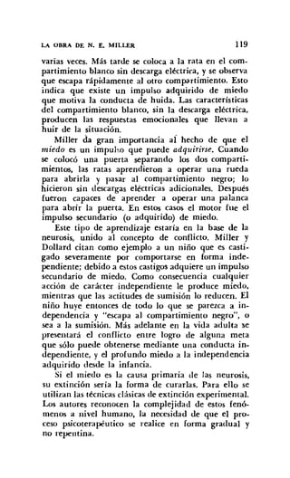 LA OBRA DE N. E. MILLER 119
varias veces. Más tarde se coloca a la rata en el com-
partimiento blanco sin descarga eléctrica, y se observa
que escapa rápidamente al otro compartimiento, Esto
indica que existe un impulso adquirido de miedo
que motiva la conducta de huida. Las características
del compartimiento blanco, sin la descarga eléctrica,
producen las respuestas emocionales que llevan a
huir de la situación.
Miller da gran importancia al hecho de que el
miedo es un impulso que puede adquirirse. Cuando
se colocó una puerta separando los dos comparti-
mientos, las ratas aprendieron a operar una rueda
para abrirla y pasar al compartimiento negro; lo
hicieron sin descargas eléctricas adicionales. Después
fueron capaces de aprender a operar una palanca
para abrir la puerta. En estos casos el motor fue el
impulso secundario (o adquirido) de miedo.
Este tipo de aprendizaje estaría en la base de la
neurosis, unido al concepto de conflicto. MilIer y
Dollard citan como ejemplo a un niño que es casti-
gado severamente por comportarse en forma inde-
pendiente; debido a estos castigos adquiere un impulso
secundario de miedo. Como consecuencia cualquier
acción de carácter independiente le produce miedo,
mientras que las actitudes de sumisión lo reducen. El
niño huye entonces de todo lo que se parezca a in-
dependencia y "escapa al compartimiento negro", o
sea a la sumisión. Más adelante en la vida adulta se
presentará el conflicto entre logro de alguna meta
que sólo puede obtenerse mediante una conducta in-
dependiente, y el profundo miedo a la independencia
adquirido desde la infancia.
Si el miedo es la causa primaria de las neurosis,
su extinción sería la forma de curarlas. Para ello se
utilizan las técnicas clásicas de extinción experimental.
Los autores reconocen la complejidad de estos fenó-
menos a nivel humano, la necesidad de que el pro-
ceso psicoterapéutico se realice en forma gradual y
no repentina.
 