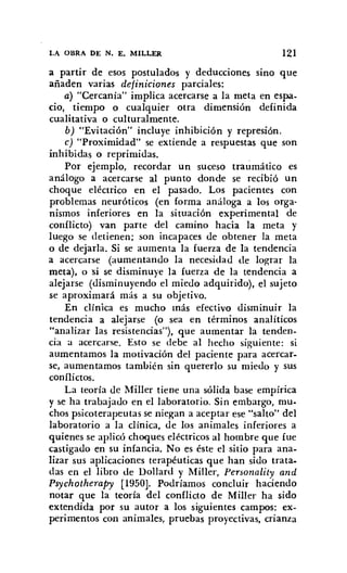 LA OBRA DE N. E. MILLER 121
a partir de esos postulados y deducciones sino que
añaden varias definiciones parciales:
a) "Cercanía" implica acercarse a la meta en espa-
cio, tiempo o cualquier otra dimensión definida
cualitativa o culturalmente.
b) "Evitación" incluye inhibición y represión.
c) "Proximidad" se extiende a respuestas que son
inhibidas o reprimidas.
Por ejemplo, recordar un suceso traumático es
análogo a acercarse al punto donde se recibió un
choque eléctrico en el pasado. Los pacientes con
problemas neuróticos (en forma análoga a los orga-
nismos inferiores en la situación experimental de
conflicto) van parte del camino hacia la meta y
luego se detienen; son incapaces de obtener la meta
o de dejarla. Si se aumenta la fuerza de la tendencia
a acercarse (aumentando la necesidad de lograr la
meta), o 'si se disminuye la fuerza de la tendencia a
alejarse (disminuyendo el miedo adquirido), el sujeto
se aproximará más a su objetivo.
En clínica es mucho más efectivo disminuir la
tendencia a alejarse (o sea en términos analíticos
"analizar las resistencias"), que aumentar la tenden-
cia a acercarse. Esto se debe al hecho siguiente: si
aumentamos la motivación del paciente para acercar-
se, aumentamos también sin quererlo su miedo y sus
conflictos.
La teoría de Miller tiene una sólida base empírica
y se ha trabajado en el laboratorio. Sin embargo, mu-
chos psicoterapeutas se niegan a aceptar ese "salto" del
laboratorio a la clínica, de los animales inferiores a
quienes se aplicó choques eléctricos al hombre que fue
castigado en su infancia. No es éste el sitio para ana-
lizar sus aplicaciones terapéuticas que han sido trata.
das en el libro de Dollard y MiIler, Persona lity and
Psychotherapy [1950]. Podríamos concluir haciendo
notar que la teoría del conflicto de MilIer ha sido
extendida por su autor a los siguientes campos: ex-
perimentos con animales, pruebas proyectivas, crianza
 
