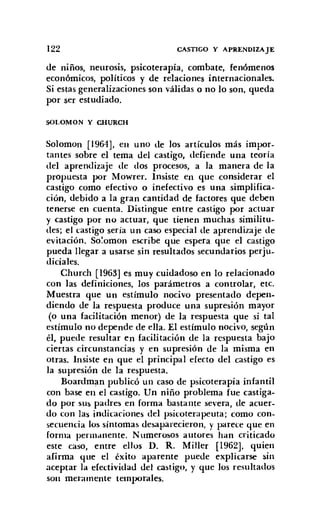 122 CASTIGO Y APRENDIZAJE
de niños, neurosis, psicoterapia, combate, fenómenos
económicos, políticos y de relaciones internacionales.
Si estas generalizaciones son válidas o no lo son, queda
por ser estudiado.
SOLOMON y CHURCH
Solomon [1964], en uno de los artículos más impor-
tantes sobre el tema del castigo, defiende una teoría
del aprendizaje de dos procesos, a la manera de la
propuesta por Mowrer. Insiste en que considerar el
castigo como efectivo o inefectivo es una simplifica-
ción, debido a la gran cantidad de factores que deben
tenerse en cuenta. Distingue entre castigo por actuar
y castigo por no actuar, que tienen muchas similitu-
des; el castigo sería un caso especial de aprendizaje de
evitación. So'omon escribe que espera que el castigo
pueda llegar a usarse sin resultados secundarios perju-
diciales.
Church [1963] es muy cuidadoso en lo relacionado
con las definiciones, los parámetros a controlar, etc.
Muestra que un estímulo nocivo presentado depen-
diendo de la respuesta produce una supresión mayor
(o una facilitación menor) de la respuesta que si tal
estímulo no depende de ella. El estímulo nocivo, según
él, puede resultar en facilitación de la respuesta bajo
ciertas circunstancias y en supresión de la misma en
otras. Insiste en que el principal efecto del castigo es
la supresión de la respuesta.
Boardman publicó un caso de psicoterapia infantil
con base en el castigo. Un niño problema fue castiga-
do por sus padres en forma bastante severa, de acuer-
do con las indicaciones del psicoterapeuta: como con-
secuencia los síntomas desaparecieron, y parece que en
forma permanente. Numerosos autores han criticado
este caso, entre ellos D. R. Miller [1962]. quien
afirma que el éxito aparente puede explicarse sin
aceptar la efectividad del castigo, y que los resultados
son meramente temporales.
 