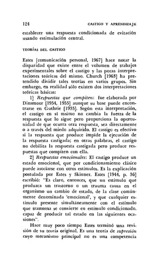124 CASTIGO Y APRENDIZAJE
establecer una respuesta condicionada de evitación
usando estimulación central.
TEORÍAS DEL CASTIGO
Estes [comunicación personal, 1967] hace notar la
disparidad que existe entre el volumen de trabajos
experimentales sobre el castigo y las pocas interpre-
taciones teóricas del mismo. Church [1963] ha pre-
tendido dividir tales teorías en varios grupos. Sin
embargo, en realidad sólo existen dos interpretaciones
teóricas básicas:
1] Respuestas que compiten: fue elaborada por
Dinsmoor [1954, 1955] aunque su base puede encon-
trarse en Guthrie [1935]. Según esta interpretación,
el castigo en si msimo no cambia la fuerza de la
respuesta que lo sigue pero proporciona la oportu-
nidad de que ocurra otra respuesta, sea directamente
o a través del miedo adquirido. El castigo es efectivo
si la respuesta que produce impide la ejecución de
la respuesta castigada; en otras palabras, el castigo
no debilita la respuesta castigada pero produce res-
puestas que compiten con ella.
2] Respuestas emocionales: El castigo produce un
estado emocional, que por condicionamiento clásico
puede asociarse con otros estímulos. Es la explicación
postulada por Estes y Skinner. Estes [1944, p. 36]
escribió: "Es claro, entonces, que un estímulo que
produzca un trastorno o un trauma causa en el
organismo un cambio de estado, de la clase común-
mente denominada 'emocional', y que cualquier es-
tímulo presente simultáneamente con el estímulo
que trastorna se convierte en estímulo condicionado,
capaz de producir tal estado en las siguientes oca-
siones".
Hace muy poco tiempo Estes terminó una revi-
sión de su teoría original. Es una teoría de supresión
euyo mecanismo principal no es una competencia
 