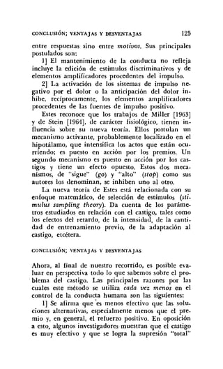 CONCLUSiÓN; VENTAJAS Y DESVENTAJAS 125
entre respuestas sino entre motivos. SUS principales
postulados son:
1] El mantenimiento de la conducta no refleja
incluye la edición de estímulos discriminativos y de
elementos amplificadores procedentes del impulso.
2] La activación de los sistemas de impulso ne-
gativo por el dolor o la anticipación del dolor in-
hibe, recíprocamente, los elementos amplificadores
procedentes de las fuentes de impulso positivo.
Estes reconoce que los trabajos de MilIer [1963]
y de Stein [1964], de carácter fisiológico, tienen in-
fluenciasobre su nueva teoría. Ellos postulan un
mecanismo activante, probablemente localizado en el
hipotálamo, que intensifica los actos que están ocu-
rriendo; es puesto en acción por los premios. Un
segundo mecanismo es puesto en acción por los cas-
tigos y tiene un efecto opuesto. Estos dos meca-
nismos, de "sigue" (go) y "alto" (stoP) como sus
autores los denominan, se inhiben uno al otro.
La nueva teoría de Estes está relacionada con su
enfoque matemático, de selección de estímulos (sti-
mulus sampling theory). Da cuenta de los paráme-
tros estudiados en relación con el castigo. tales como
los efectos del retardo, de la intensidad, de la canti-
dad de entrenamiento previo, de la adaptación al
castigo, etcétera.
CONCLUSiÓN; VENTAJAs y DESVENTAJAS
Ahora, al final de nuestro recorrido, es posible eva-
luar en perspectiva todo lo que sabemos sobre el pro-
blema del castigo. Las principales razones por las
cuales este método se utiliza cada vez menos en el
control de la conducta humana son las siguientes:
1] Se afirma que 'es menos efectivo que las solu-
ciones alternativas, especialmente menos que el pre-
mio y, en general, el refuerzo positivo. En oposición
a esto, algunos investigadores muestran que el castigo
es muy efectivo y que se logra la supresión "total"
 