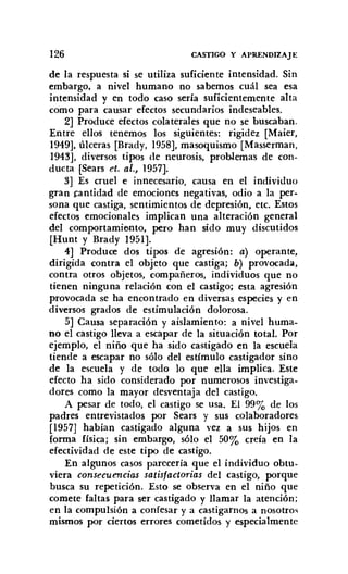 126 CASTIGO Y APRENDIZAJE
de la respuesta si se utiliza suficiente intensidad. Sin
embargo, a nivel humano no sabemos cuál sea esa
intensidad y en todo caso sería suficientemente alta
como para causar efectos secundarios indeseables.
2] Produce efectos colaterales que no se buscaban.
Entre ellos tenemos los siguientes: rigidez [Maier,
1949]. úlceras [Brady, 1958], masoquismo [Masserrnan,
1943]. diversos tipos de neurosis. problemas de con-
ducta [Sears et. al., 1957].
3] Es cruel e innecesario, causa en el individuo
gran cantidad de emociones negativas, odio a la per-
sona que castiga, sentimientos de depresión, etc. Estos
efectos emocionales implican una alteración general
del comportamiento, pero han sido muy discutidos
[Hunt y Brady 1951].
4] Produce dos tipos de agresión: a) operante,
dirigida contra el objeto que castiga; b) provocada,
contra otros objetos, compañeros. individuos que no
tienen ninguna relación con el castigo; esta agresión
provocada se ha encontrado en diversas especies y en
diversos grados de estimulación dolorosa.
5] Causa separación y aislamiento: a nivel huma-
no el castigo lleva a escapar de la situación total. Por
ejemplo, el niño que ha sido castigado en la escuela
tiende a escapar no sólo del estímulo castigador sino
de la escuela y de todo lo que ella implica. Este
efecto ha sido considerado por numerosos investiga-
dores como la mayor desventaja del castigo.
A pesar de todo. el castigo se usa. El 99% de los
padres entrevistados por Sears y sus colaboradores
[1957] habían castigado alguna vez a sus hijos en
forma física; sin embargo, sólo el 50% creía en la
efectividad de este tipo de castigo.
En algunos casos parecería que el individuo obtu-
viera consecuencias satisfactorias del castigo, porque
busca su repetición. Esto se observa en el niño que
comete faltas para ser castigado y llamar la atención;
en la compulsión a confesar y a castigarnos a nosotros
mismos por ciertos errores cometidos y especialmente
 